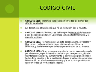 CODIGO CIVIL

   ARTICULO 1168.- Herencia es la sucesión en todos los bienes del
    difunto y en todos
   sus derechos y obligaciones que no se extinguen por la muerte.
   ARTICULO 1169.- La herencia se defiere por la voluntad del testador
    o por disposición de la Ley. La primera se llama testamentaria, y la
    segunda legítima.
   ARTICULO 1182.- Testamento es un acto personalísimo, revocable y
    libre, por el cual una persona capaz dispone de sus bienes y
    derechos, y declara o cumple deberes para después de su muerte.
   ARTICULO 1190.- Si un testamento se pierde por un evento ignorado
    por el testador, o por haber sido ocultado por otra persona, podrán
    los interesados exigir su cumplimiento si demuestran plenamente el
    hecho de la pérdida o de la ocultación, logran igualmente comprobar
    lo contenido en el mismo testamento y que en su otorgamiento se
    llenaron todas las formalidades legales.
 