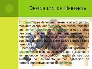 D EFINICIÓN        DE    H ERENCIA

En Derecho, se denomina herencia al acto jurídico
mediante el cual una persona que fallece transmite
sus bienes, derechos y obligaciones a otra u otras
personas, que se denominan herederos. Así, se
entiende por heredero la persona física o jurídica
que tiene derecho a una parte de los bienes de una
herencia.
El heredero puede ser el que como tal figura en un
testamento, o bien, aquellos a quien o quienes la
ley reconoce tal condición legal, ya sea por
ausencia de testamento, o por aplicación de
normas imperativas como las legítimas.
 