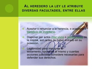 A L HEREDERO LA LEY LE ATRIBUYE
DIVERSAS FACULTADES , ENTRE ELLAS




   Aceptar o renunciar a la herencia, o aceptarla a
    beneficio de inventario.
   Disponer por actos inter vivos o mortis causa de
    la misma, aún antes de haber entrado en su
    posesión.
   Legitimidad para impugnar el
    testamento, oponerse al mismo y cuantas
    acciones judiciales considere necesarias para
    defender sus derechos.
 