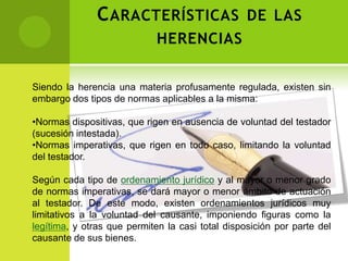 C ARACTERÍSTICAS DE LAS
                             HERENCIAS


Siendo la herencia una materia profusamente regulada, existen sin
embargo dos tipos de normas aplicables a la misma:

•Normas dispositivas, que rigen en ausencia de voluntad del testador
(sucesión intestada).
•Normas imperativas, que rigen en todo caso, limitando la voluntad
del testador.

Según cada tipo de ordenamiento jurídico y al mayor o menor grado
de normas imperativas, se dará mayor o menor ámbito de actuación
al testador. De este modo, existen ordenamientos jurídicos muy
limitativos a la voluntad del causante, imponiendo figuras como la
legítima, y otras que permiten la casi total disposición por parte del
causante de sus bienes.
 