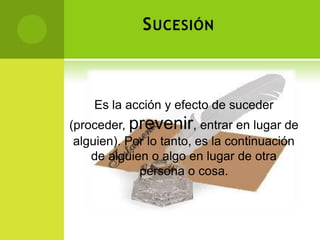 S UCESIÓN



    Es la acción y efecto de suceder
(proceder, prevenir, entrar en lugar de
 alguien). Por lo tanto, es la continuación
    de alguien o algo en lugar de otra
             persona o cosa.
 