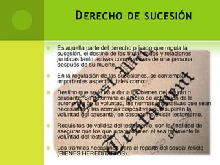 D ERECHO DE SUCESIÓN

   Es aquella parte del derecho privado que regula la
    sucesión, el destino de las titularidades y relaciones
    jurídicas tanto activas como pasivas de una persona
    después de su muerte.
   En la regulación de las sucesiones, se contemplan
    importantes aspectos, tales como:
   Destino que se le va a dar a los bienes del difunto o
    causante. Se determina el ámbito de actuación de la
    autonomía de la voluntad, las normas imperativas que sean
    necesarias y las normas dispositivas que suplirán la
    voluntad del causante, en caso de no existir testamento.
   Requisitos de validez del testamento, con la finalidad de
    asegurar que los que aparezcan en el sea realmente la
    voluntad del testador.
   Los tramites necesarios para el reparto del caudal relicto
    (BIENES HEREDITARIOS).
 