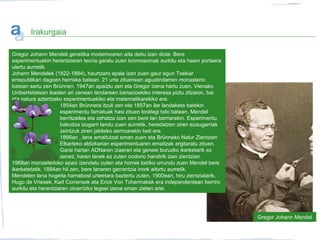 Irakurgaia
Gregor Johann Mendeli genetika modernoaren aita deitu izan diote. Bere
esperimentuekin herentziaren teoria garatu zuen kromosomak aurkitu eta haien portaera
ulertu aurretik.
Johann Mendelek (1822-1884), haurtzaro apala izan zuen gaur egun Txekiar
errepublikan dagoen herrixka batean. 21 urte zituenean agustindarren monasterio
batean sartu zen Brünnen. 1947an apaiztu zen eta Gregor izena hartu zuen. Vienako
Unibertsitatean ikasten ari zenean landareen bariazioekiko interesa piztu zitzaion, bai
eta natura aztertzeko esperimentuekiko eta matematikarekiko ere.
1854an Brünnera itzuli zen eta 1857an ilar landaketa batekin
esperimentu famatuak hasi zituen lorategi txiki batean. Mendel
berritzailea eta zehatza izan zen bere lan berriarekin. Esperimentu
bakoitza izugarri landu zuen aurretik, heredatzen ziren ezaugarriak
zeintzuk ziren jakiteko asmoarekin beti ere.
1866an , lana amaitutzat eman zuen eta Brünneko Natur Zientzien
Elkarteko aldizkarian esperimentuaren emaitzak argitaratu zituen.
Garai hartan ADNaren izaerari eta geneei buruzko ikerketarik ez
zenez, haren lanek ez zuten ondorio handirik izan zientzian.
1968an monasterioko apaiz izendatu zuten eta horrek betiko urrundu zuen Mendel bere
ikerketetatik. 1884an hil zen, bere lanaren garrantzia inork aitortu aurretik.
Mendelen lana hogeita hamabost urteetara baztertu zuten, 1900ean, hiru zientzialarik,
Hugo de Vriesek, Karl Corrensek eta Erick Von Tchermakek era independentean berriro
aurkitu eta herentziaren oinarrizko legeei izena eman zieten arte.
Gregor Johann Mendel
 
