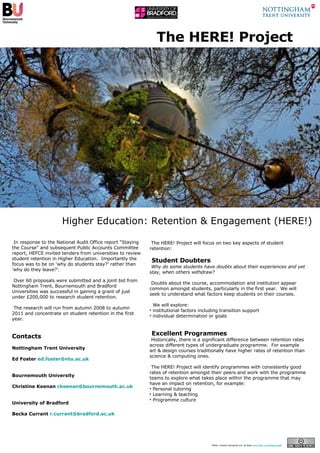 The HERE! Project In response to the National Audit Office report “Staying the Course” and subsequent Public Accounts Committee report, HEFCE invited tenders from universities to review student retention in Higher Education.  Importantly the focus was to be on ‘why do students stay?’ rather than ‘why do they leave?’.  Over 60 proposals were submitted and a joint bid from Nottingham Trent, Bournemouth and Bradford Universities was successful in gaining a grant of just under £200,000 to research student retention. The research will run from autumn 2008 to autumn 2011 and concentrate on student retention in the first year. Contacts Nottingham Trent University Ed Foster  [email_address]   Bournemouth University Christine Keenan  [email_address]   University of Bradford  Becka Currant  [email_address]   Photo ‘a bench facing the sun’ by Gadl  www.flickr.com/photos/gadl   Higher Education: Retention & Engagement (HERE!) ,[object Object],[object Object],[object Object],[object Object],[object Object],[object Object],[object Object],[object Object],[object Object],[object Object],[object Object],[object Object],[object Object]