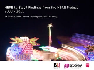 HERE to Stay? Findings from the HERE Project
2008 - 2011
Ed Foster & Sarah Lawther - Nottingham Trent University
 