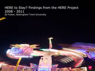 HERE to Stay? Findings from the HERE Project 2008 - 2011 Ed Foster, Nottingham Trent University 