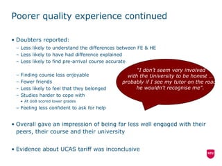Poorer quality experience continued Doubters reported: Less likely to understand the differences between FE & HE Less likely to have had difference explained Less likely to find pre-arrival course accurate Finding course less enjoyable Fewer friends Less likely to feel that they belonged Studies harder to cope with At UoB scored lower grades Feeling less confident to ask for help Overall gave an impression of being far less well engaged with their peers, their course and their university Evidence about UCAS tariff was inconclusive “ I don’t seem very involved  with the University to be honest  …  probably if I see my tutor on the road,  he wouldn’t recognise me” .  