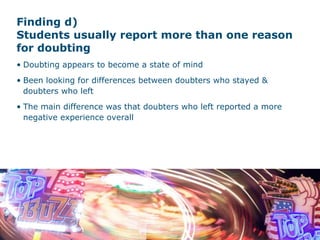 Finding d)  Students usually report more than one reason for doubting Doubting appears to become a state of mind Been looking for differences between doubters who stayed & doubters who left The main difference was that doubters who left reported a more negative experience overall 