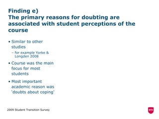 Finding e)  The primary reasons for doubting are associated with student perceptions of the course Similar to other studies for example Yorke & Longden 2008 Course was the main focus for most students Most important academic reason was ‘doubts about coping’ 2009 Student Transition Survey 