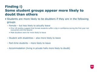 Finding i)  Some student groups appear more likely to doubt than others  Students are more likely to be doubters if they are in the following groups Female – but less likely to actually leave Prior US studies suggest that female students suffer a dip in confidence during the first year not recovered until the second Male doubters were far more likely to leave Student with disabilities – also more likely to leave Part-time students – more likely to leave Accommodation (living in private halls more likely to doubt)  