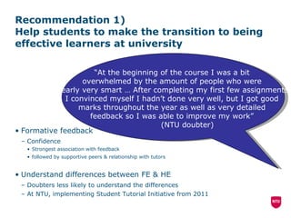Recommendation 1)  Help students to make the transition to being effective learners at university Formative feedback Confidence Strongest association with feedback followed by supportive peers & relationship with tutors Understand differences between FE & HE Doubters less likely to understand the differences At NTU, implementing Student Tutorial Initiative from 2011 “ At the beginning of the course I was a bit  overwhelmed by the amount of people who were  clearly very smart … After completing my first few assignments  I convinced myself I hadn’t done very well, but I got good  marks throughout the year as well as very detailed  feedback so I was able to improve my work”  (NTU doubter) 