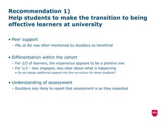 Recommendation 1)  Help students to make the transition to being effective learners at university Peer support PAL at BU was often mentioned by doubters as beneficial Differentiation within the cohort For 2/3 of learners, the experience appears to be a positive one For 1/3 – less engaged, less clear about what is happening Do we design additional support into the curriculum for these students? Understanding of assessment Doubters less likely to report that assessment is as they expected 