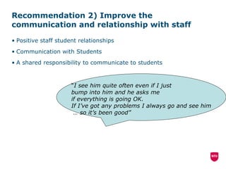 Recommendation 2) Improve the communication and relationship with staff Positive staff student relationships Communication with Students A shared responsibility to communicate to students “ I see him quite often even if I just  bump into him and he asks me if everything is going OK.  If I’ve got any problems I always go and see him …  so it’s been good” 