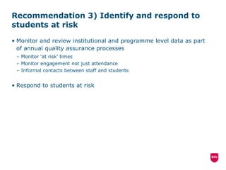 Recommendation 3) Identify and respond to students at risk  Monitor and review institutional and programme level data as part of annual quality assurance processes Monitor ‘at risk’ times Monitor engagement not just attendance Informal contacts between staff and students Respond to students at risk 