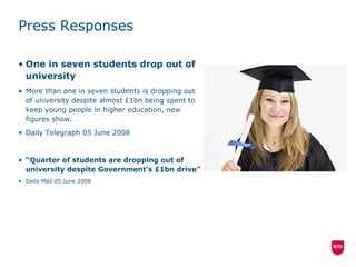 Press Responses One in seven students drop out of university  More than one in seven students is dropping out of university despite almost £1bn being spent to keep young people in higher education, new figures show.  Daily Telegraph 05 June 2008 “ Quarter of students are dropping out of university despite Government's £1bn drive” Daily Mail 05 June 2008 