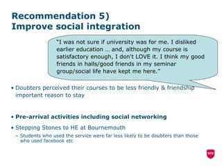 Recommendation 5)  Improve social integration  Doubters perceived their courses to be less friendly & friendship important reason to stay Pre-arrival activities including social networking Stepping Stones to HE at Bournemouth Students who used the service were far less likely to be doubters than those who used facebook etc “ I was not sure if university was for me. I disliked earlier education … and, although my course is satisfactory enough, I don't LOVE it. I think my good friends in halls/good friends in my seminar group/social life have kept me here.” 