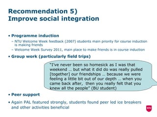 Recommendation 5)  Improve social integration  Programme induction NTU Welcome Week feedback (2007) students main priority for course induction is making friends Welcome Week Survey 2011, main place to make friends is in course induction Group work (particularly field trips) Peer support Again PAL featured strongly, students found peer led ice breakers and other activities beneficial “ I’ve never been so homesick as I was that weekend  … but what it did do was really pulled [together] our friendships … because we were feeling a little bit out of our depth … when you came back after,  then you really felt that you knew all the people” (BU student) 
