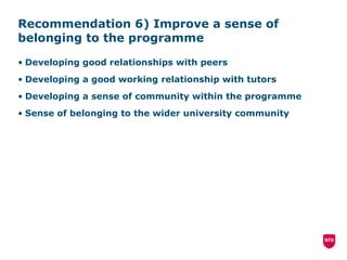 Recommendation 6) Improve a sense of belonging to the programme Developing good relationships with peers Developing a good working relationship with tutors Developing a sense of community within the programme Sense of belonging to the wider university community 