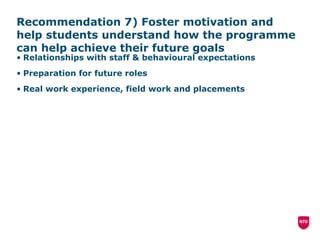 Recommendation 7) Foster motivation and help students understand how the programme can help achieve their future goals Relationships with staff & behavioural expectations Preparation for future roles Real work experience, field work and placements 