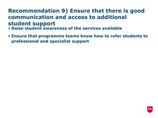 Recommendation 9) Ensure that there is good communication and access to additional student support Raise student awareness of the services available Ensure that programme teams know how to refer students to professional and specialist support 