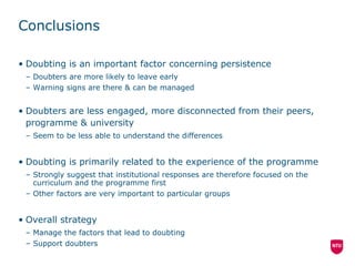 Conclusions Doubting is an important factor concerning persistence Doubters are more likely to leave early Warning signs are there & can be managed Doubters are less engaged, more disconnected from their peers, programme & university Seem to be less able to understand the differences Doubting is primarily related to the experience of the programme Strongly suggest that institutional responses are therefore focused on the curriculum and the programme first Other factors are very important to particular groups Overall strategy Manage the factors that lead to doubting Support doubters 