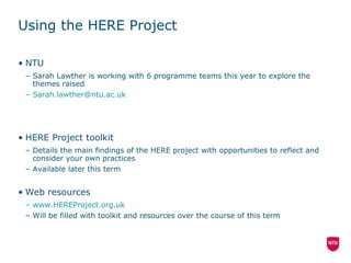 Using the HERE Project NTU  Sarah Lawther is working with 6 programme teams this year to explore the themes raised [email_address]   HERE Project toolkit Details the main findings of the HERE project with opportunities to reflect and consider your own practices Available later this term Web resources www.HEREProject.org.uk Will be filled with toolkit and resources over the course of this term 