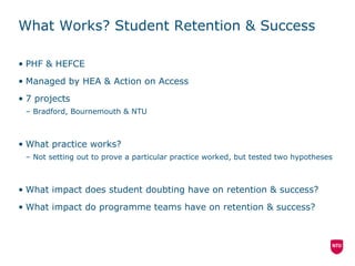 What Works? Student Retention & Success PHF & HEFCE Managed by HEA & Action on Access 7 projects Bradford, Bournemouth & NTU What practice works? Not setting out to prove a particular practice worked, but tested two hypotheses What impact does student doubting have on retention & success? What impact do programme teams have on retention & success? 