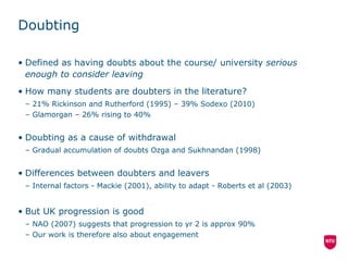 Doubting Defined as having doubts about the course/ university  serious enough to consider leaving How many students are doubters in the literature? 21% Rickinson and Rutherford (1995)  –  39% Sodexo (2010) Glamorgan  –  26% rising to 40%  Doubting as a cause of withdrawal Gradual accumulation of doubts Ozga and Sukhnandan (1998) Differences between doubters and leavers Internal factors - Mackie (2001), ability to adapt - Roberts et al (2003) But UK progression is good NAO (2007) suggests that progression to yr 2 is approx 90% Our work is therefore also about engagement 