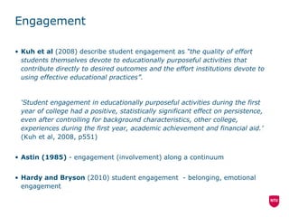 Engagement Kuh et al  (2008) describe student engagement as  “the quality of effort students themselves devote to educationally purposeful activities that contribute directly to desired outcomes and the effort institutions devote to using effective educational practices”. ‘ Student engagement in educationally purposeful activities during the first year of college had a positive, statistically significant effect on persistence, even after controlling for background characteristics, other college, experiences during the first year, academic achievement and financial aid.’  (Kuh et al, 2008, p551) Astin (1985)  - engagement (involvement) along a continuum Hardy and Bryson  (2010) student engagement  - belonging, emotional engagement  