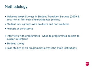 Methodology Welcome Week Surveys & Student Transition Surveys (2009 & 2011) to all first year undergraduates (online) Student focus groups with doubters and non doubters Analysis of persistence Interviews with programmes– what do programmes do best to support retention? Student survey Case studies of 10 programmes across the three institutions 