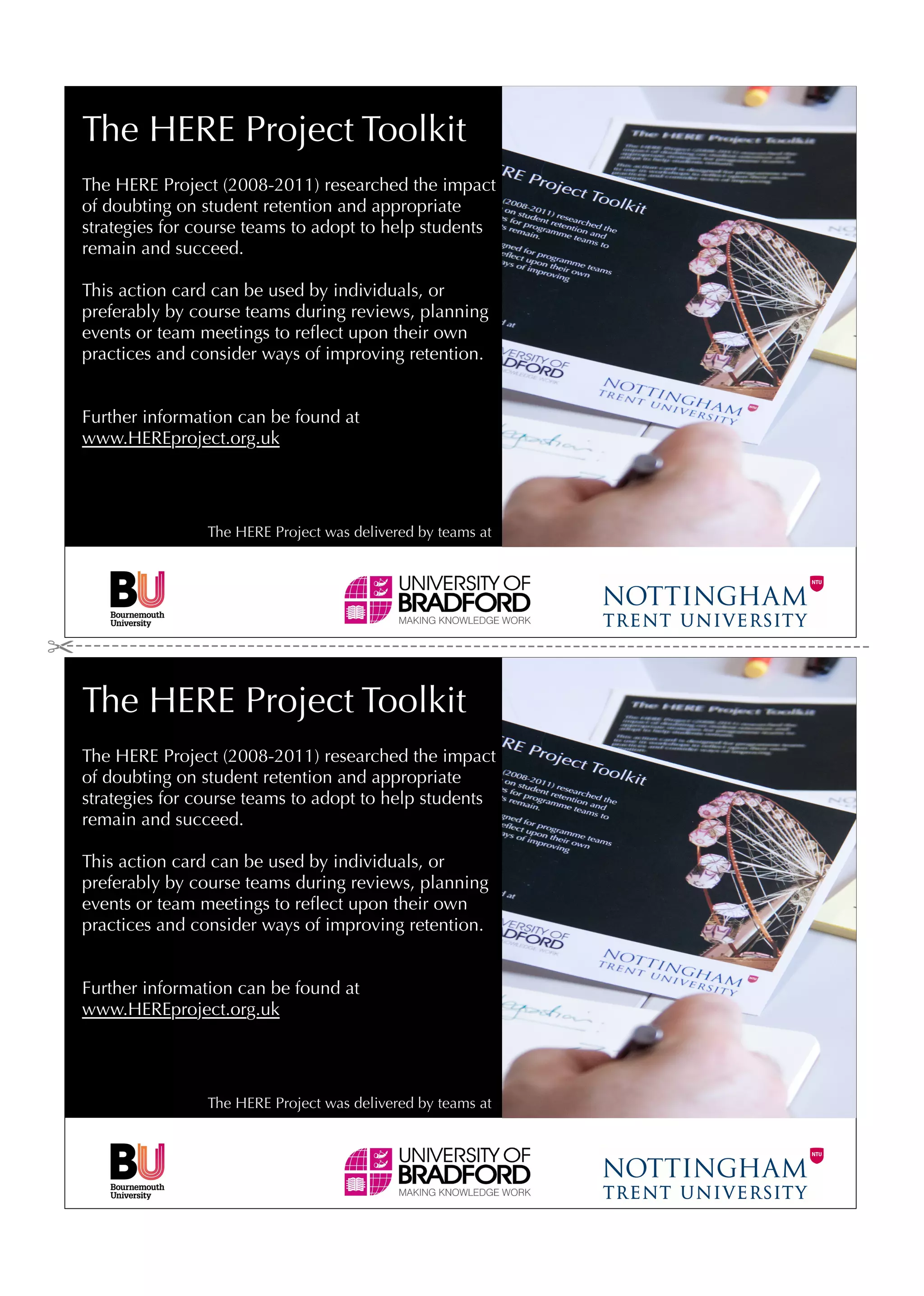 The HERE Project Toolkit
The HERE Project (2008-2011) researched the impact
of doubting on student retention and appropriate
strategies for course teams to adopt to help students
remain and succeed.

This action card can be used by individuals, or
preferably by course teams during reviews, planning
events or team meetings to reﬂect upon their own
practices and consider ways of improving retention.


Further information can be found at
www.HEREproject.org.uk




                The HERE Project was delivered by teams at




The HERE Project Toolkit
The HERE Project (2008-2011) researched the impact
of doubting on student retention and appropriate
strategies for course teams to adopt to help students
remain and succeed.

This action card can be used by individuals, or
preferably by course teams during reviews, planning
events or team meetings to reﬂect upon their own
practices and consider ways of improving retention.


Further information can be found at
www.HEREproject.org.uk




                The HERE Project was delivered by teams at
 