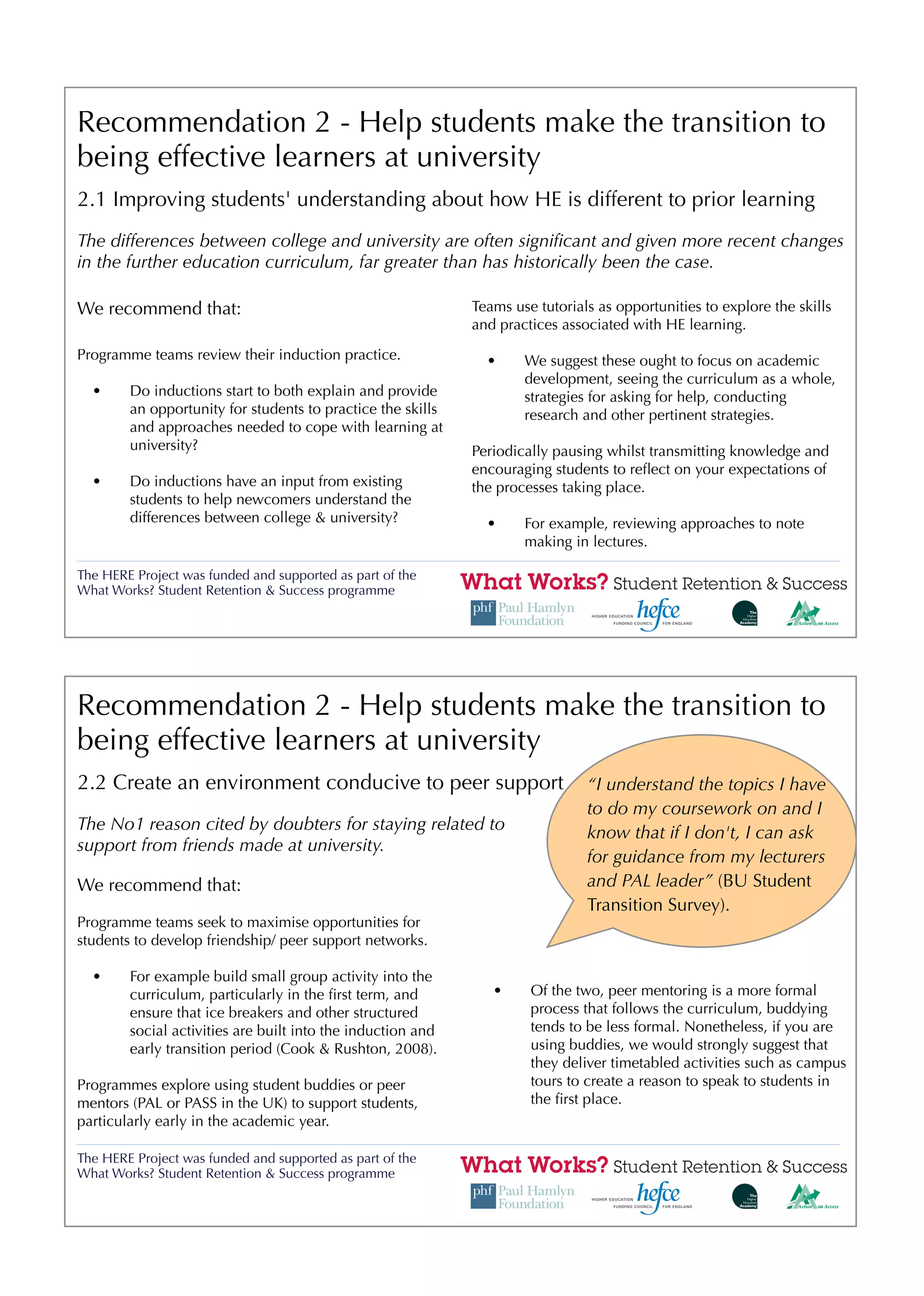 Recommendation 2 - Help students make the transition to
being effective learners at university
2.1 Improving students' understanding about how HE is different to prior learning
The differences between college and university are often signiﬁcant and given more recent changes
in the further education curriculum, far greater than has historically been the case.

We recommend that:                                           Teams use tutorials as opportunities to explore the skills
                                                             and practices associated with HE learning.

Programme teams review their induction practice.               •     We suggest these ought to focus on academic
                                                                     development, seeing the curriculum as a whole,
  •     Do inductions start to both explain and provide              strategies for asking for help, conducting
        an opportunity for students to practice the skills           research and other pertinent strategies.
        and approaches needed to cope with learning at
        university?                                          Periodically pausing whilst transmitting knowledge and
                                                             encouraging students to reﬂect on your expectations of
  •     Do inductions have an input from existing            the processes taking place.
        students to help newcomers understand the
        differences between college & university?              •     For example, reviewing approaches to note
                                                                     making in lectures.

The HERE Project was funded and supported as part of the
What Works? Student Retention & Success programme




Recommendation 2 - Help students make the transition to
being effective learners at university
2.2 Create an environment conducive to peer support                            “I understand the topics I have
                                                                               to do my coursework on and I
The No1 reason cited by doubters for staying related to                        know that if I don't, I can ask
support from friends made at university.
                                                                               for guidance from my lecturers
We recommend that:                                                             and PAL leader” (BU Student
                                                                               Transition Survey).
Programme teams seek to maximise opportunities for
students to develop friendship/ peer support networks.

  •     For example build small group activity into the
        curriculum, particularly in the ﬁrst term, and          •     Of the two, peer mentoring is a more formal
        ensure that ice breakers and other structured                 process that follows the curriculum, buddying
        social activities are built into the induction and            tends to be less formal. Nonetheless, if you are
        early transition period (Cook & Rushton, 2008).               using buddies, we would strongly suggest that
                                                                      they deliver timetabled activities such as campus
Programmes explore using student buddies or peer                      tours to create a reason to speak to students in
mentors (PAL or PASS in the UK) to support students,                  the ﬁrst place.
particularly early in the academic year.

The HERE Project was funded and supported as part of the
What Works? Student Retention & Success programme
 