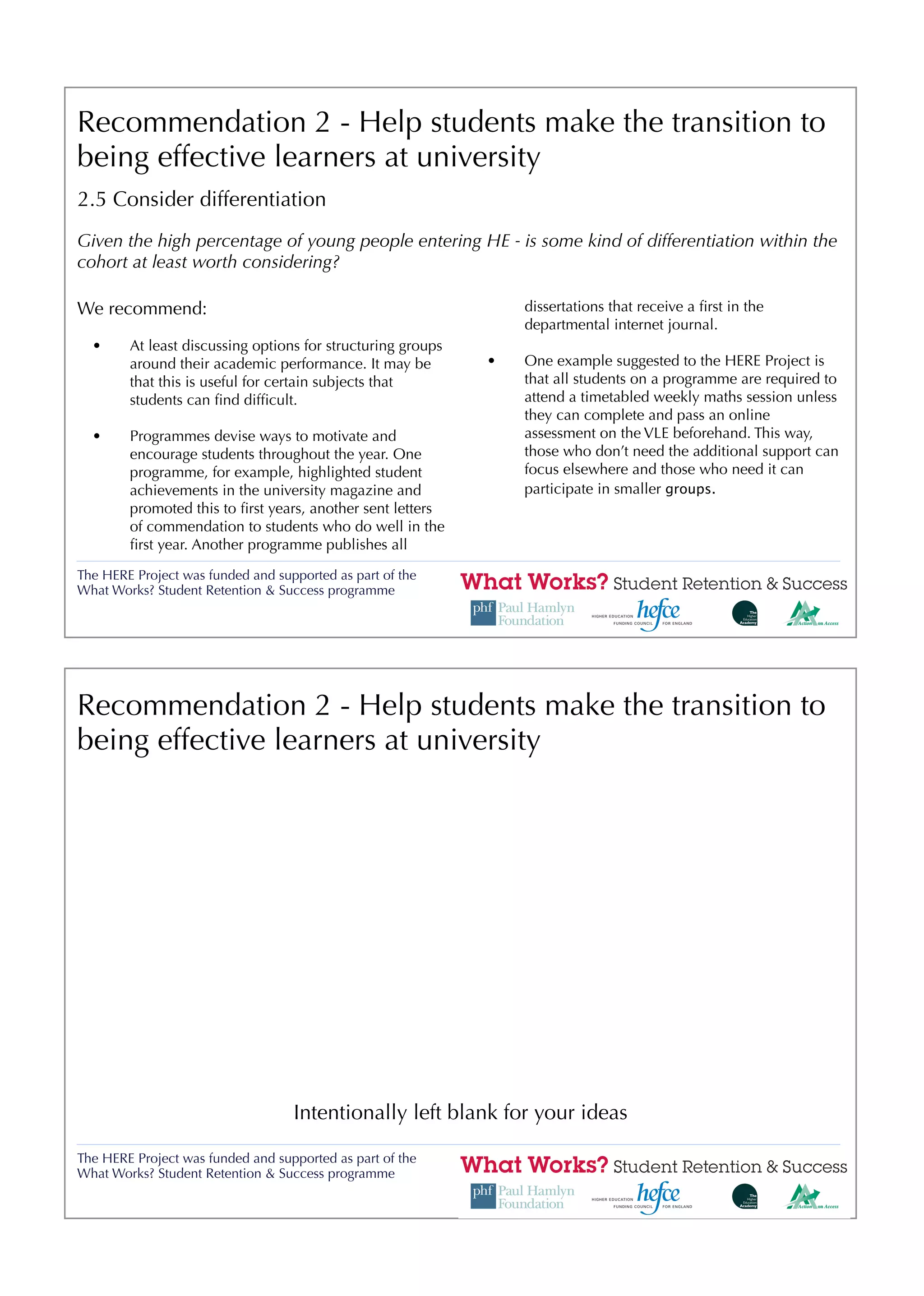 Recommendation 2 - Help students make the transition to
being effective learners at university
2.5 Consider differentiation
Given the high percentage of young people entering HE - is some kind of differentiation within the
cohort at least worth considering?

We recommend:                                                    dissertations that receive a ﬁrst in the
                                                                 departmental internet journal.
  •     At least discussing options for structuring groups
        around their academic performance. It may be         •   One example suggested to the HERE Project is
        that this is useful for certain subjects that            that all students on a programme are required to
        students can ﬁnd difﬁcult.                               attend a timetabled weekly maths session unless
                                                                 they can complete and pass an online
  •     Programmes devise ways to motivate and                   assessment on the VLE beforehand. This way,
        encourage students throughout the year. One              those who don’t need the additional support can
        programme, for example, highlighted student              focus elsewhere and those who need it can
        achievements in the university magazine and              participate in smaller groups.
        promoted this to ﬁrst years, another sent letters
        of commendation to students who do well in the
        ﬁrst year. Another programme publishes all

The HERE Project was funded and supported as part of the
What Works? Student Retention & Success programme




Recommendation 2 - Help students make the transition to
being effective learners at university




                                   Intentionally left blank for your ideas

The HERE Project was funded and supported as part of the
What Works? Student Retention & Success programme
 