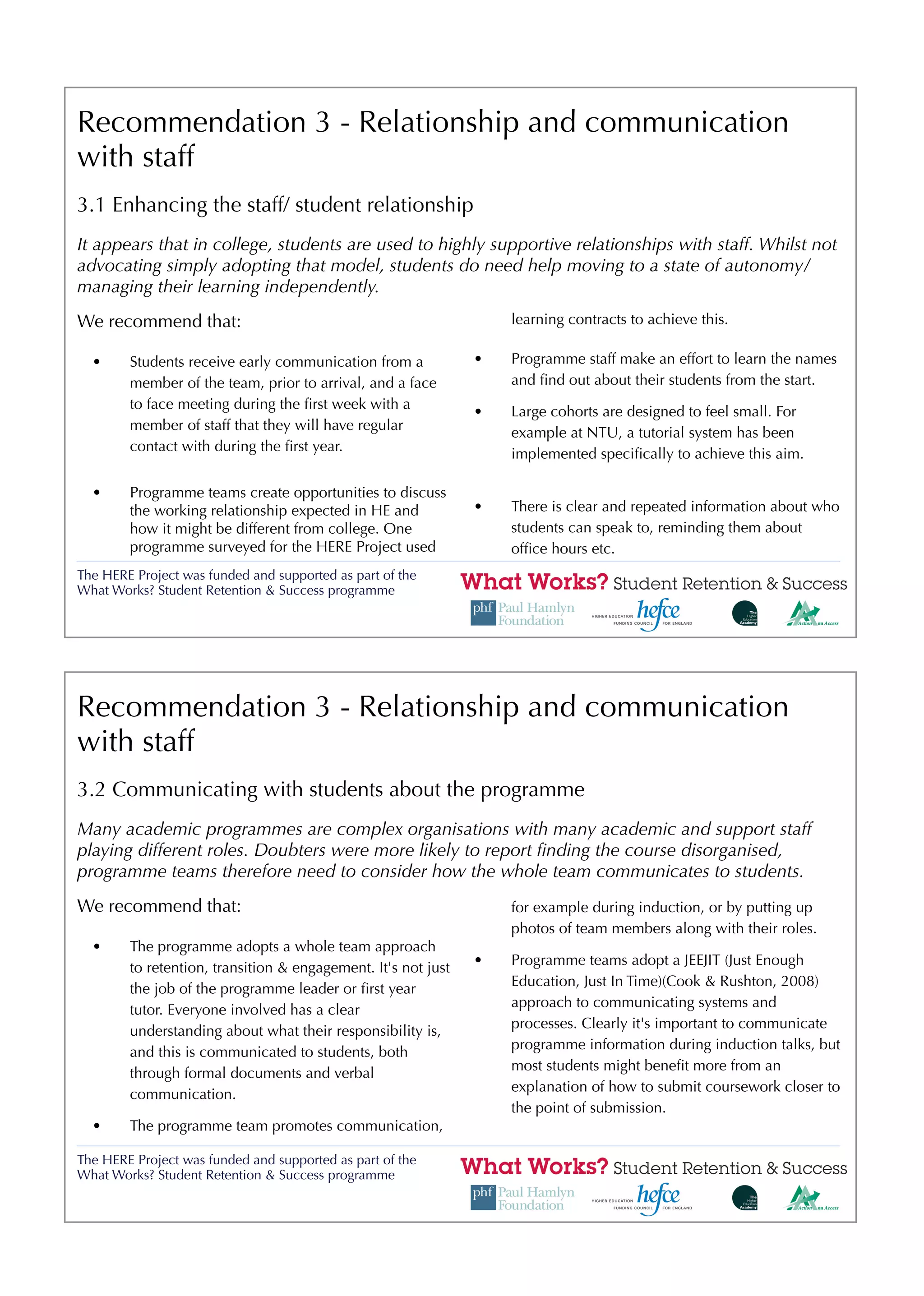 Recommendation 3 - Relationship and communication
with staff
3.1 Enhancing the staff/ student relationship
It appears that in college, students are used to highly supportive relationships with staff. Whilst not
advocating simply adopting that model, students do need help moving to a state of autonomy/
managing their learning independently.
We recommend that:                                                 learning contracts to achieve this.

  •     Students receive early communication from a            •   Programme staff make an effort to learn the names
        member of the team, prior to arrival, and a face           and ﬁnd out about their students from the start.
        to face meeting during the ﬁrst week with a            •   Large cohorts are designed to feel small. For
        member of staff that they will have regular                example at NTU, a tutorial system has been
        contact with during the ﬁrst year.                         implemented speciﬁcally to achieve this aim.

  •     Programme teams create opportunities to discuss
        the working relationship expected in HE and            •   There is clear and repeated information about who
        how it might be different from college. One                students can speak to, reminding them about
        programme surveyed for the HERE Project used               ofﬁce hours etc.
The HERE Project was funded and supported as part of the
What Works? Student Retention & Success programme




Recommendation 3 - Relationship and communication
with staff
3.2 Communicating with students about the programme
Many academic programmes are complex organisations with many academic and support staff
playing different roles. Doubters were more likely to report ﬁnding the course disorganised,
programme teams therefore need to consider how the whole team communicates to students.
We recommend that:                                                 for example during induction, or by putting up
                                                                   photos of team members along with their roles.
  •     The programme adopts a whole team approach
                                                               •   Programme teams adopt a JEEJIT (Just Enough
        to retention, transition & engagement. It's not just
                                                                   Education, Just In Time)(Cook & Rushton, 2008)
        the job of the programme leader or ﬁrst year
                                                                   approach to communicating systems and
        tutor. Everyone involved has a clear
                                                                   processes. Clearly it's important to communicate
        understanding about what their responsibility is,
                                                                   programme information during induction talks, but
        and this is communicated to students, both
                                                                   most students might beneﬁt more from an
        through formal documents and verbal
                                                                   explanation of how to submit coursework closer to
        communication.
                                                                   the point of submission.
  •     The programme team promotes communication,

The HERE Project was funded and supported as part of the
What Works? Student Retention & Success programme
 