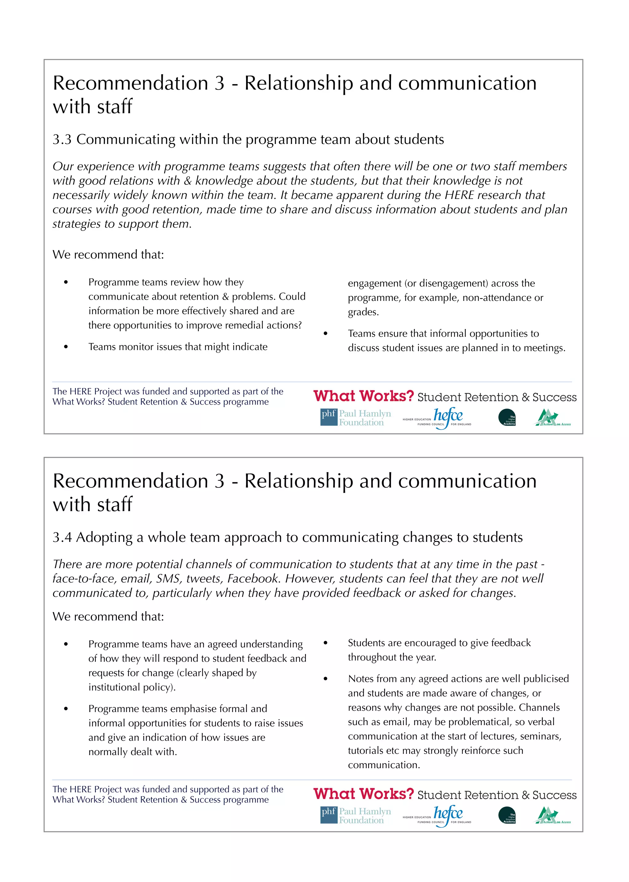 Recommendation 3 - Relationship and communication
with staff
3.3 Communicating within the programme team about students
Our experience with programme teams suggests that often there will be one or two staff members
with good relations with & knowledge about the students, but that their knowledge is not
necessarily widely known within the team. It became apparent during the HERE research that
courses with good retention, made time to share and discuss information about students and plan
strategies to support them.

We recommend that:

  •     Programme teams review how they                           engagement (or disengagement) across the
        communicate about retention & problems. Could             programme, for example, non-attendance or
        information be more effectively shared and are            grades.
        there opportunities to improve remedial actions?
                                                              •   Teams ensure that informal opportunities to
  •     Teams monitor issues that might indicate                  discuss student issues are planned in to meetings.



The HERE Project was funded and supported as part of the
What Works? Student Retention & Success programme




Recommendation 3 - Relationship and communication
with staff
3.4 Adopting a whole team approach to communicating changes to students
There are more potential channels of communication to students that at any time in the past -
face-to-face, email, SMS, tweets, Facebook. However, students can feel that they are not well
communicated to, particularly when they have provided feedback or asked for changes.
We recommend that:

  •     Programme teams have an agreed understanding          •   Students are encouraged to give feedback
        of how they will respond to student feedback and          throughout the year.
        requests for change (clearly shaped by
                                                              •   Notes from any agreed actions are well publicised
        institutional policy).
                                                                  and students are made aware of changes, or
  •     Programme teams emphasise formal and                      reasons why changes are not possible. Channels
        informal opportunities for students to raise issues       such as email, may be problematical, so verbal
        and give an indication of how issues are                  communication at the start of lectures, seminars,
        normally dealt with.                                      tutorials etc may strongly reinforce such
                                                                  communication.

The HERE Project was funded and supported as part of the
What Works? Student Retention & Success programme
 