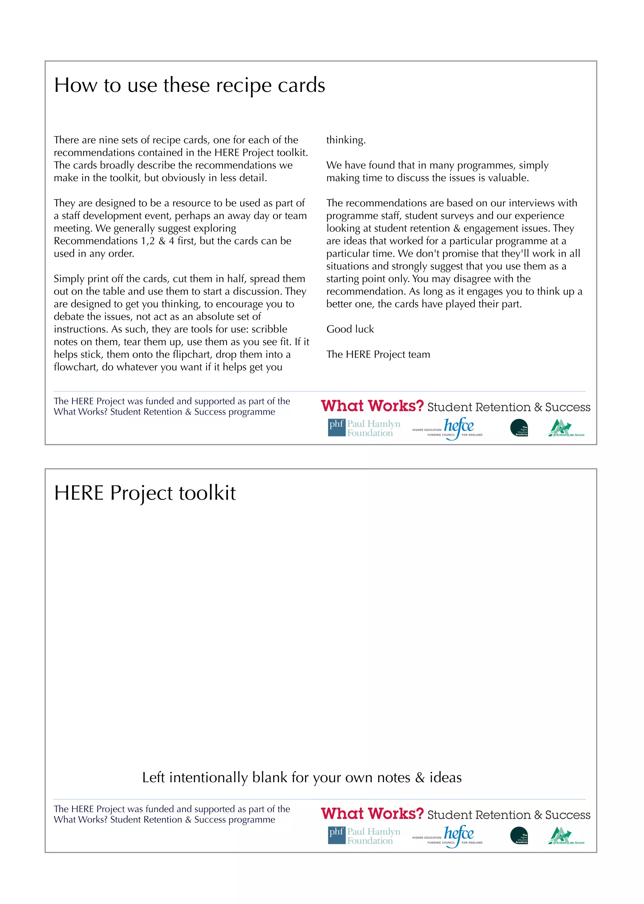 How to use these recipe cards

There are nine sets of recipe cards, one for each of the     thinking.
recommendations contained in the HERE Project toolkit.
The cards broadly describe the recommendations we            We have found that in many programmes, simply
make in the toolkit, but obviously in less detail.           making time to discuss the issues is valuable.

They are designed to be a resource to be used as part of     The recommendations are based on our interviews with
a staff development event, perhaps an away day or team       programme staff, student surveys and our experience
meeting. We generally suggest exploring                      looking at student retention & engagement issues. They
Recommendations 1,2 & 4 ﬁrst, but the cards can be           are ideas that worked for a particular programme at a
used in any order.                                           particular time. We don't promise that they'll work in all
                                                             situations and strongly suggest that you use them as a
Simply print off the cards, cut them in half, spread them    starting point only. You may disagree with the
out on the table and use them to start a discussion. They    recommendation. As long as it engages you to think up a
are designed to get you thinking, to encourage you to        better one, the cards have played their part.
debate the issues, not act as an absolute set of
instructions. As such, they are tools for use: scribble      Good luck
notes on them, tear them up, use them as you see ﬁt. If it
helps stick, them onto the ﬂipchart, drop them into a        The HERE Project team
ﬂowchart, do whatever you want if it helps get you


The HERE Project was funded and supported as part of the
What Works? Student Retention & Success programme




HERE Project toolkit




                    Left intentionally blank for your own notes & ideas

The HERE Project was funded and supported as part of the
What Works? Student Retention & Success programme
 