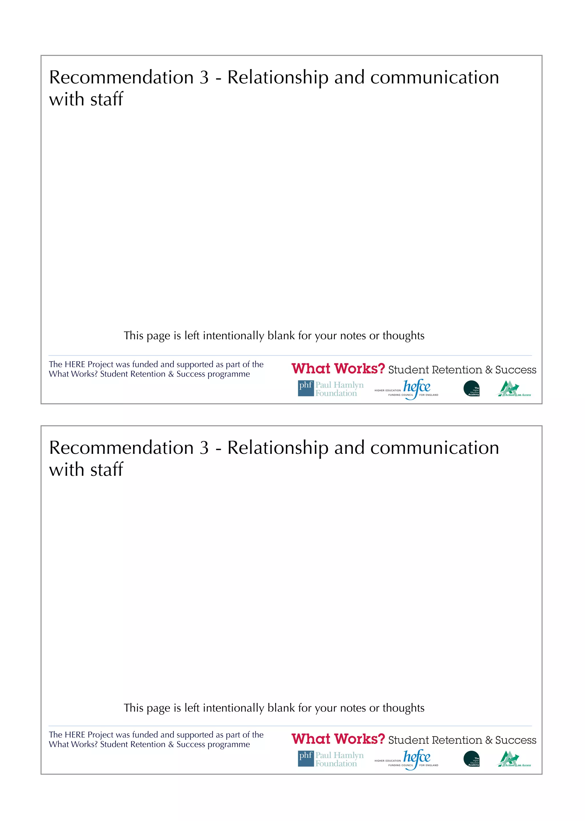 Recommendation 3 - Relationship and communication
with staff




                   This page is left intentionally blank for your notes or thoughts

The HERE Project was funded and supported as part of the
What Works? Student Retention & Success programme




Recommendation 3 - Relationship and communication
with staff




                   This page is left intentionally blank for your notes or thoughts

The HERE Project was funded and supported as part of the
What Works? Student Retention & Success programme
 
