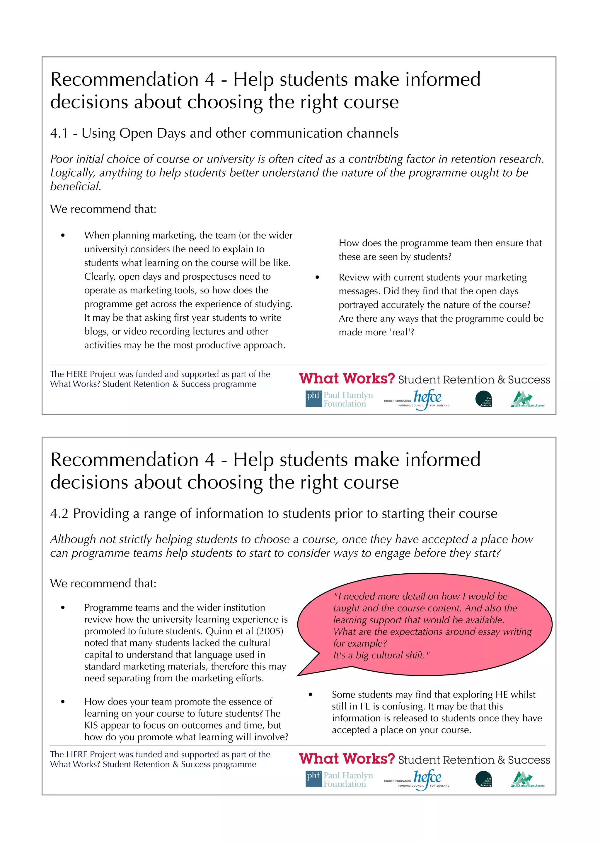 Recommendation 4 - Help students make informed
decisions about choosing the right course
4.1 - Using Open Days and other communication channels
Poor initial choice of course or university is often cited as a contribting factor in retention research.
Logically, anything to help students better understand the nature of the programme ought to be
beneﬁcial.
We recommend that:

  •     When planning marketing, the team (or the wider
                                                                      How does the programme team then ensure that
        university) considers the need to explain to
                                                                      these are seen by students?
        students what learning on the course will be like.
        Clearly, open days and prospectuses need to              •    Review with current students your marketing
        operate as marketing tools, so how does the                   messages. Did they ﬁnd that the open days
        programme get across the experience of studying.              portrayed accurately the nature of the course?
        It may be that asking ﬁrst year students to write             Are there any ways that the programme could be
        blogs, or video recording lectures and other                  made more 'real'?
        activities may be the most productive approach.

The HERE Project was funded and supported as part of the
What Works? Student Retention & Success programme




Recommendation 4 - Help students make informed
decisions about choosing the right course
4.2 Providing a range of information to students prior to starting their course
Although not strictly helping students to choose a course, once they have accepted a place how
can programme teams help students to start to consider ways to engage before they start?

We recommend that:
                                                                     "I needed more detail on how I would be
  •     Programme teams and the wider institution                    taught and the course content. And also the
        review how the university learning experience is             learning support that would be available.
        promoted to future students. Quinn et al (2005)              What are the expectations around essay writing
        noted that many students lacked the cultural                 for example?
        capital to understand that language used in                  It's a big cultural shift."
        standard marketing materials, therefore this may
        need separating from the marketing efforts.
                                                             •       Some students may ﬁnd that exploring HE whilst
  •     How does your team promote the essence of                    still in FE is confusing. It may be that this
        learning on your course to future students? The              information is released to students once they have
        KIS appear to focus on outcomes and time, but                accepted a place on your course.
        how do you promote what learning will involve?
The HERE Project was funded and supported as part of the
What Works? Student Retention & Success programme
 