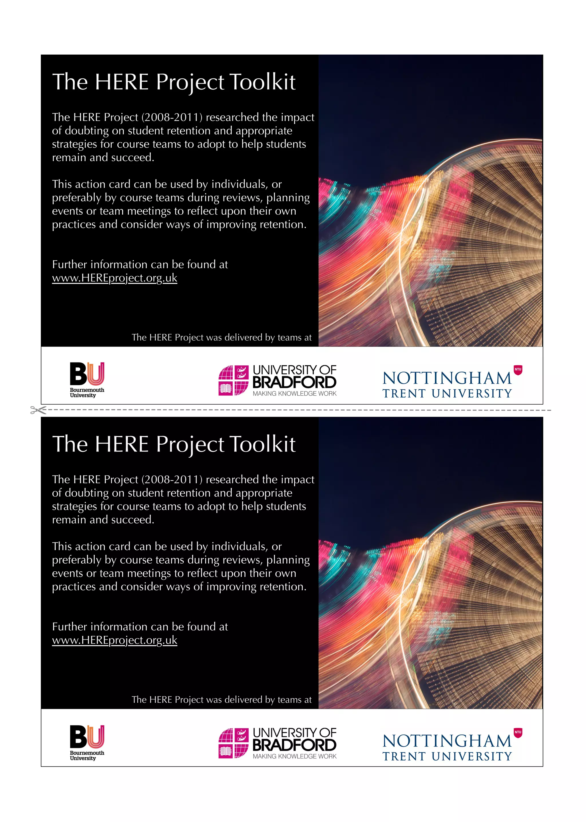 The HERE Project Toolkit
The HERE Project (2008-2011) researched the impact
of doubting on student retention and appropriate
strategies for course teams to adopt to help students
remain and succeed.

This action card can be used by individuals, or
preferably by course teams during reviews, planning
events or team meetings to reﬂect upon their own
practices and consider ways of improving retention.


Further information can be found at
www.HEREproject.org.uk




                The HERE Project was delivered by teams at




The HERE Project Toolkit
The HERE Project (2008-2011) researched the impact
of doubting on student retention and appropriate
strategies for course teams to adopt to help students
remain and succeed.

This action card can be used by individuals, or
preferably by course teams during reviews, planning
events or team meetings to reﬂect upon their own
practices and consider ways of improving retention.


Further information can be found at
www.HEREproject.org.uk




                The HERE Project was delivered by teams at
 