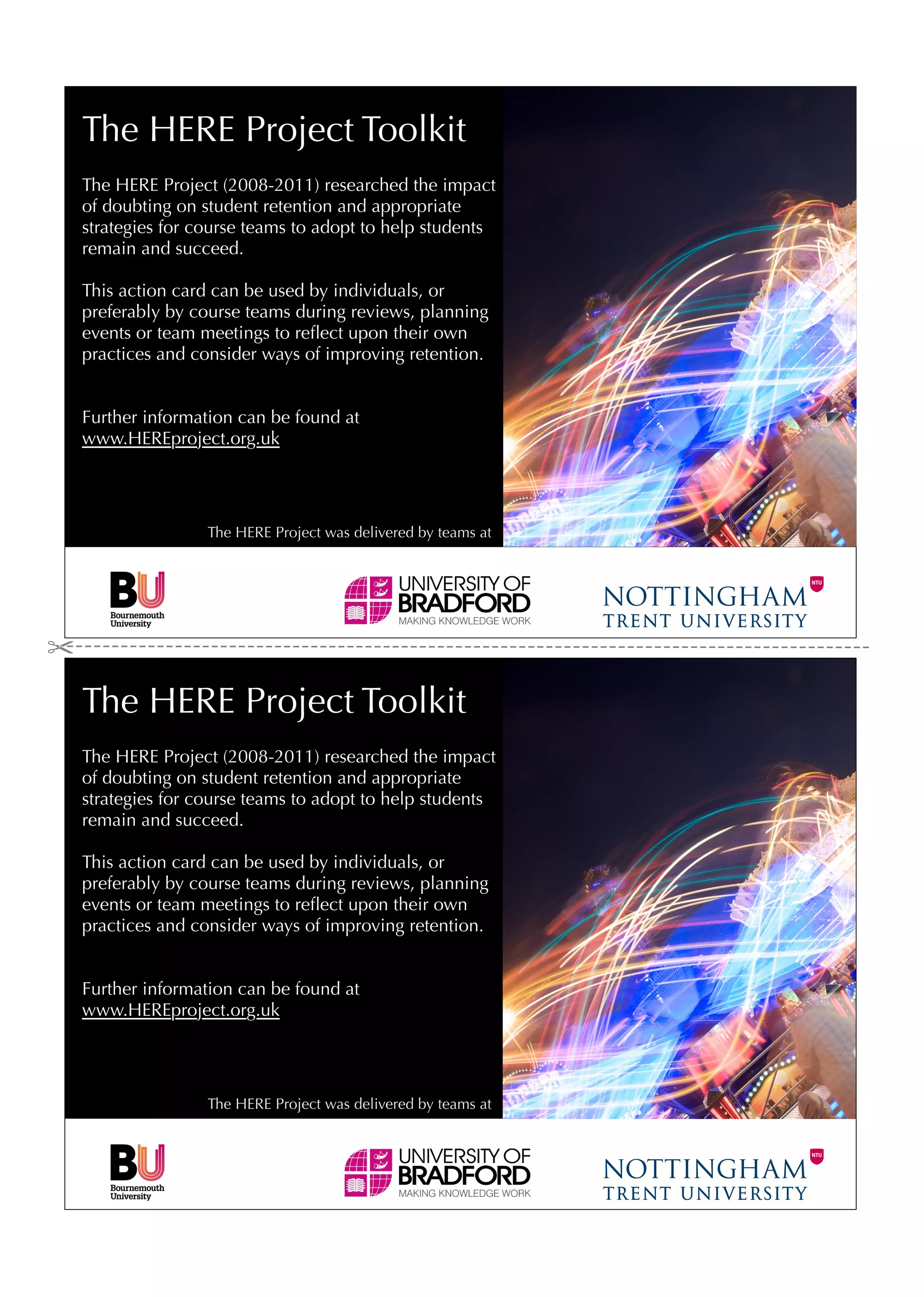 The HERE Project Toolkit
The HERE Project (2008-2011) researched the impact
of doubting on student retention and appropriate
strategies for course teams to adopt to help students
remain and succeed.

This action card can be used by individuals, or
preferably by course teams during reviews, planning
events or team meetings to reﬂect upon their own
practices and consider ways of improving retention.


Further information can be found at
www.HEREproject.org.uk




                The HERE Project was delivered by teams at




The HERE Project Toolkit
The HERE Project (2008-2011) researched the impact
of doubting on student retention and appropriate
strategies for course teams to adopt to help students
remain and succeed.

This action card can be used by individuals, or
preferably by course teams during reviews, planning
events or team meetings to reﬂect upon their own
practices and consider ways of improving retention.


Further information can be found at
www.HEREproject.org.uk




                The HERE Project was delivered by teams at
 