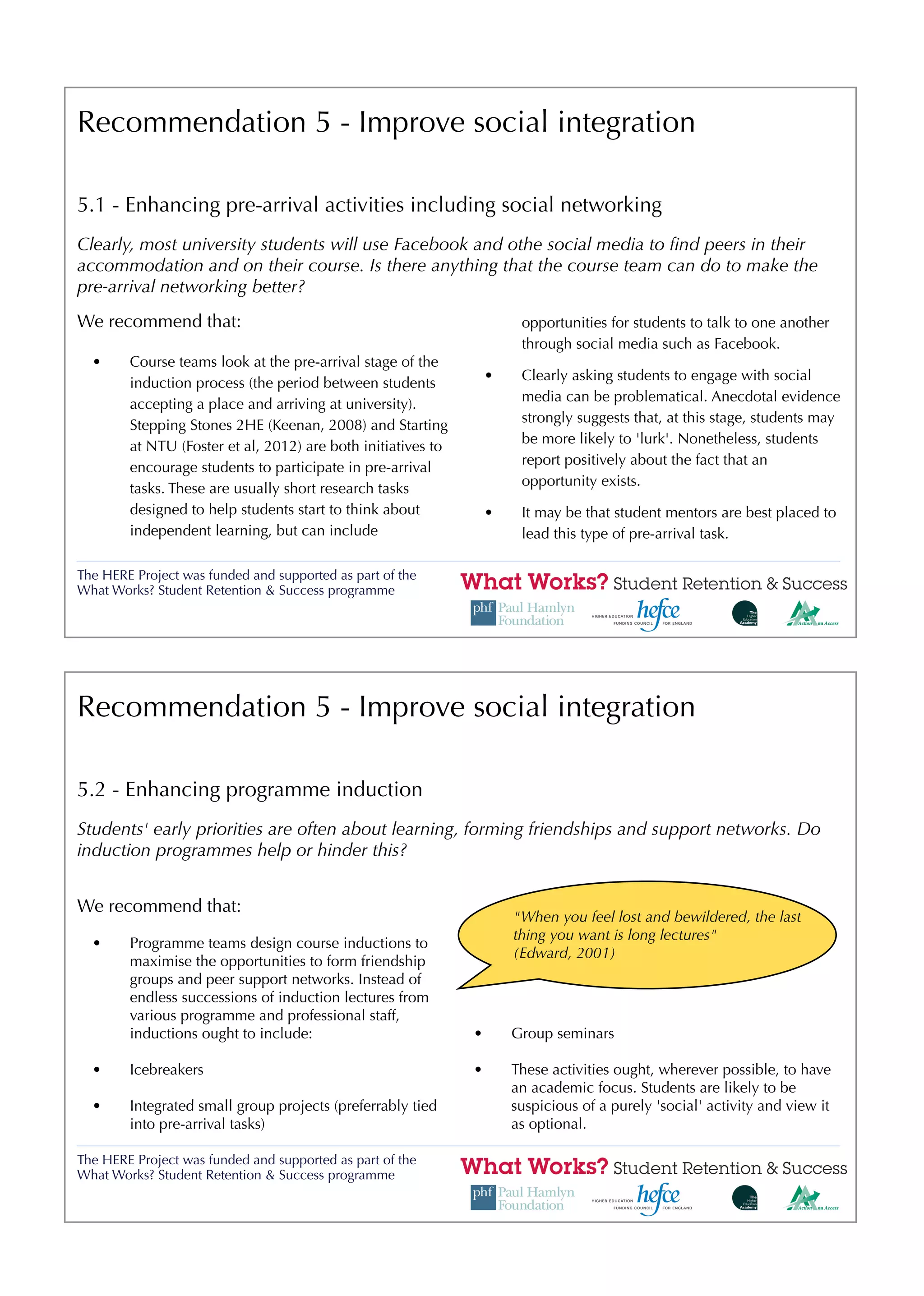 Recommendation 5 - Improve social integration

5.1 - Enhancing pre-arrival activities including social networking
Clearly, most university students will use Facebook and othe social media to ﬁnd peers in their
accommodation and on their course. Is there anything that the course team can do to make the
pre-arrival networking better?
We recommend that:                                                     opportunities for students to talk to one another
                                                                       through social media such as Facebook.
  •     Course teams look at the pre-arrival stage of the
                                                                  •    Clearly asking students to engage with social
        induction process (the period between students
                                                                       media can be problematical. Anecdotal evidence
        accepting a place and arriving at university).
                                                                       strongly suggests that, at this stage, students may
        Stepping Stones 2HE (Keenan, 2008) and Starting
                                                                       be more likely to 'lurk'. Nonetheless, students
        at NTU (Foster et al, 2012) are both initiatives to
                                                                       report positively about the fact that an
        encourage students to participate in pre-arrival
                                                                       opportunity exists.
        tasks. These are usually short research tasks
        designed to help students start to think about            •    It may be that student mentors are best placed to
        independent learning, but can include                          lead this type of pre-arrival task.

The HERE Project was funded and supported as part of the
What Works? Student Retention & Success programme




Recommendation 5 - Improve social integration

5.2 - Enhancing programme induction
Students' early priorities are often about learning, forming friendships and support networks. Do
induction programmes help or hinder this?


We recommend that:
                                                                      "When you feel lost and bewildered, the last
                                                                      thing you want is long lectures"
  •     Programme teams design course inductions to
                                                                      (Edward, 2001)
        maximise the opportunities to form friendship
        groups and peer support networks. Instead of
        endless successions of induction lectures from
        various programme and professional staff,
        inductions ought to include:                          •       Group seminars

  •     Icebreakers                                           •       These activities ought, wherever possible, to have
                                                                      an academic focus. Students are likely to be
  •     Integrated small group projects (preferrably tied             suspicious of a purely 'social' activity and view it
        into pre-arrival tasks)                                       as optional.

The HERE Project was funded and supported as part of the
What Works? Student Retention & Success programme
 