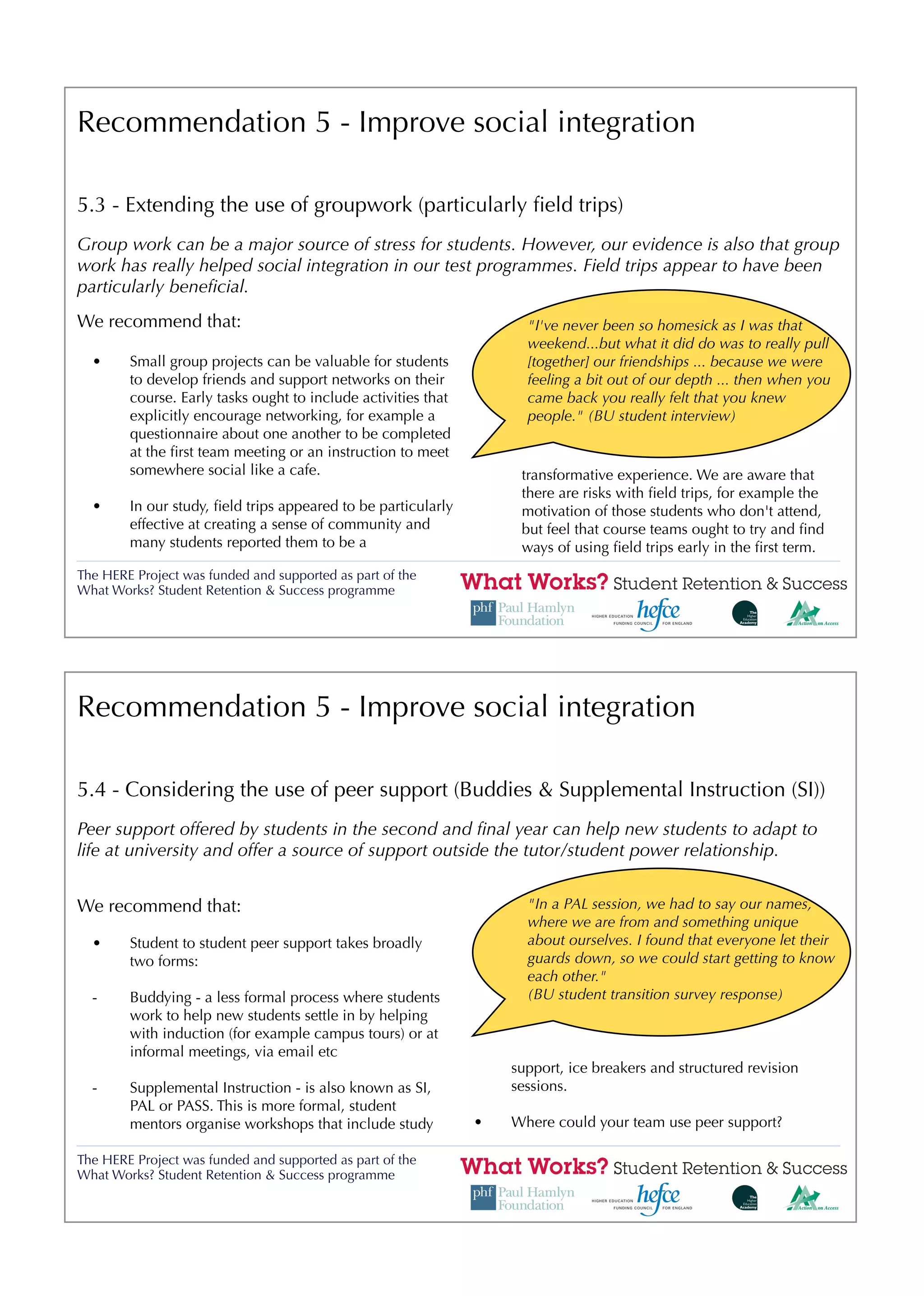 Recommendation 5 - Improve social integration

5.3 - Extending the use of groupwork (particularly ﬁeld trips)
Group work can be a major source of stress for students. However, our evidence is also that group
work has really helped social integration in our test programmes. Field trips appear to have been
particularly beneﬁcial.
We recommend that:                                                   "I've never been so homesick as I was that
                                                                     weekend...but what it did do was to really pull
  •     Small group projects can be valuable for students            [together] our friendships ... because we were
        to develop friends and support networks on their             feeling a bit out of our depth ... then when you
        course. Early tasks ought to include activities that         came back you really felt that you knew
        explicitly encourage networking, for example a               people." (BU student interview)
        questionnaire about one another to be completed
        at the ﬁrst team meeting or an instruction to meet
        somewhere social like a cafe.                               transformative experience. We are aware that
                                                                    there are risks with ﬁeld trips, for example the
  •     In our study, ﬁeld trips appeared to be particularly        motivation of those students who don't attend,
        effective at creating a sense of community and              but feel that course teams ought to try and ﬁnd
        many students reported them to be a                         ways of using ﬁeld trips early in the ﬁrst term.
The HERE Project was funded and supported as part of the
What Works? Student Retention & Success programme




Recommendation 5 - Improve social integration

5.4 - Considering the use of peer support (Buddies & Supplemental Instruction (SI))
Peer support offered by students in the second and ﬁnal year can help new students to adapt to
life at university and offer a source of support outside the tutor/student power relationship.


We recommend that:                                                   "In a PAL session, we had to say our names,
                                                                     where we are from and something unique
  •     Student to student peer support takes broadly                about ourselves. I found that everyone let their
        two forms:                                                   guards down, so we could start getting to know
                                                                     each other."
  -     Buddying - a less formal process where students              (BU student transition survey response)
        work to help new students settle in by helping
        with induction (for example campus tours) or at
        informal meetings, via email etc
                                                                   support, ice breakers and structured revision
  -     Supplemental Instruction - is also known as SI,            sessions.
        PAL or PASS. This is more formal, student
        mentors organise workshops that include study          •   Where could your team use peer support?

The HERE Project was funded and supported as part of the
What Works? Student Retention & Success programme
 