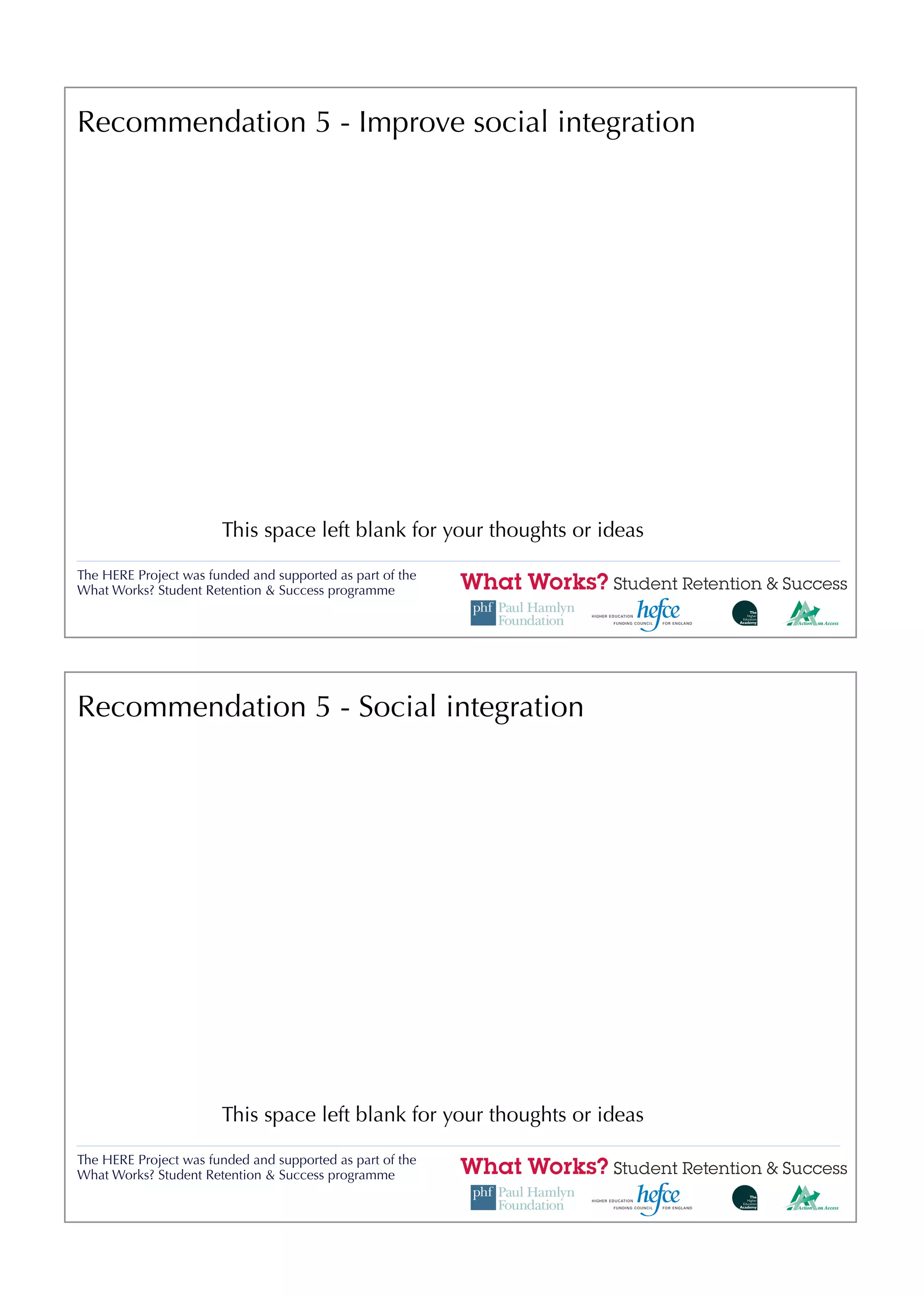 Recommendation 5 - Improve social integration




                       This space left blank for your thoughts or ideas

The HERE Project was funded and supported as part of the
What Works? Student Retention & Success programme




Recommendation 5 - Social integration




                       This space left blank for your thoughts or ideas

The HERE Project was funded and supported as part of the
What Works? Student Retention & Success programme
 