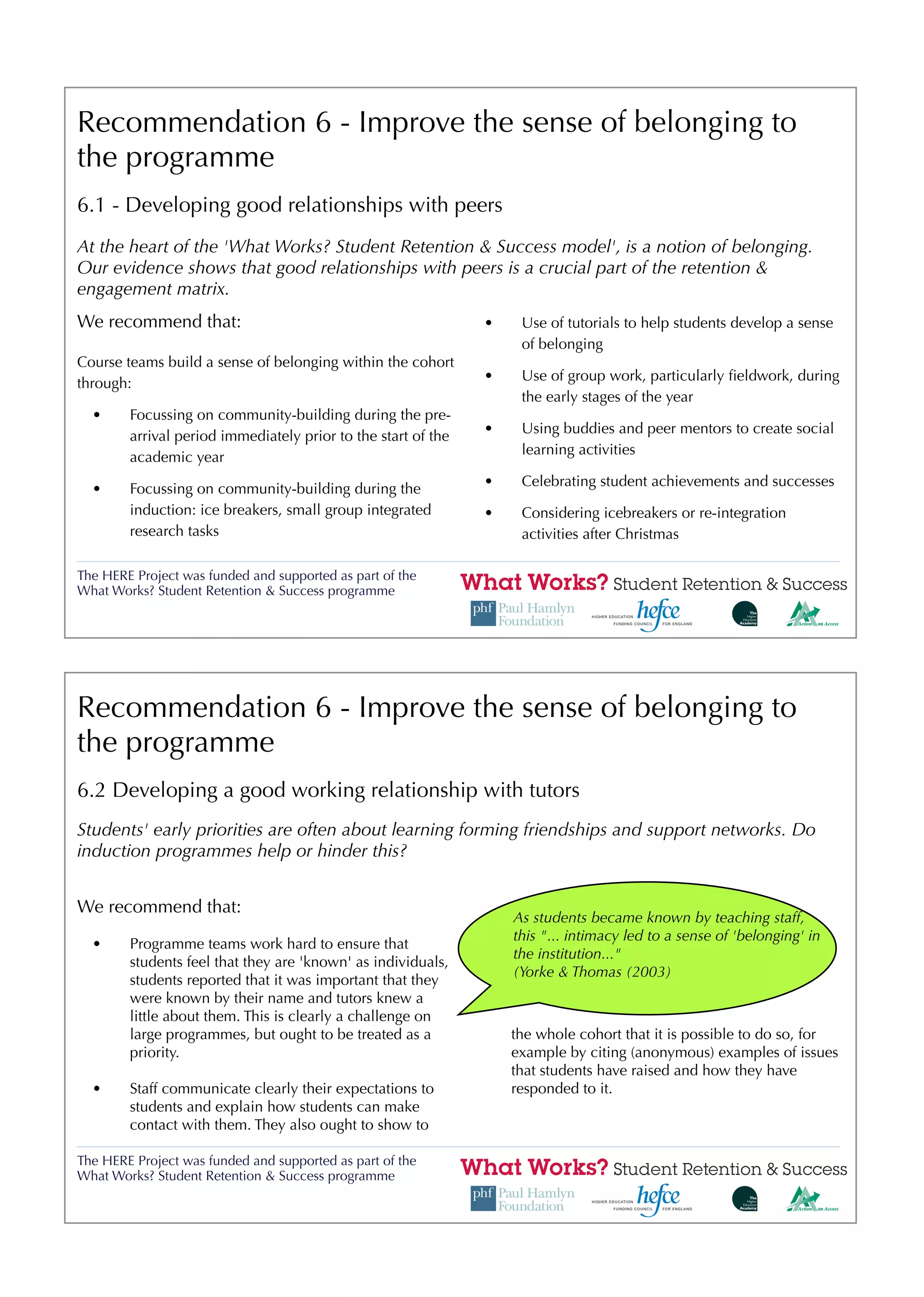 Recommendation 6 - Improve the sense of belonging to
the programme
6.1 - Developing good relationships with peers
At the heart of the 'What Works? Student Retention & Success model', is a notion of belonging.
Our evidence shows that good relationships with peers is a crucial part of the retention &
engagement matrix.
We recommend that:                                             •    Use of tutorials to help students develop a sense
                                                                    of belonging
Course teams build a sense of belonging within the cohort
                                                               •    Use of group work, particularly ﬁeldwork, during
through:
                                                                    the early stages of the year
  •     Focussing on community-building during the pre-
                                                               •    Using buddies and peer mentors to create social
        arrival period immediately prior to the start of the
                                                                    learning activities
        academic year
                                                               •    Celebrating student achievements and successes
  •     Focussing on community-building during the
        induction: ice breakers, small group integrated        •    Considering icebreakers or re-integration
        research tasks                                              activities after Christmas

The HERE Project was funded and supported as part of the
What Works? Student Retention & Success programme




Recommendation 6 - Improve the sense of belonging to
the programme
6.2 Developing a good working relationship with tutors
Students' early priorities are often about learning forming friendships and support networks. Do
induction programmes help or hinder this?


We recommend that:
                                                                   As students became known by teaching staff,
                                                                   this "... intimacy led to a sense of 'belonging' in
  •     Programme teams work hard to ensure that
                                                                   the institution..."
        students feel that they are 'known' as individuals,
                                                                   (Yorke & Thomas (2003)
        students reported that it was important that they
        were known by their name and tutors knew a
        little about them. This is clearly a challenge on
        large programmes, but ought to be treated as a             the whole cohort that it is possible to do so, for
        priority.                                                  example by citing (anonymous) examples of issues
                                                                   that students have raised and how they have
  •     Staff communicate clearly their expectations to            responded to it.
        students and explain how students can make
        contact with them. They also ought to show to

The HERE Project was funded and supported as part of the
What Works? Student Retention & Success programme
 