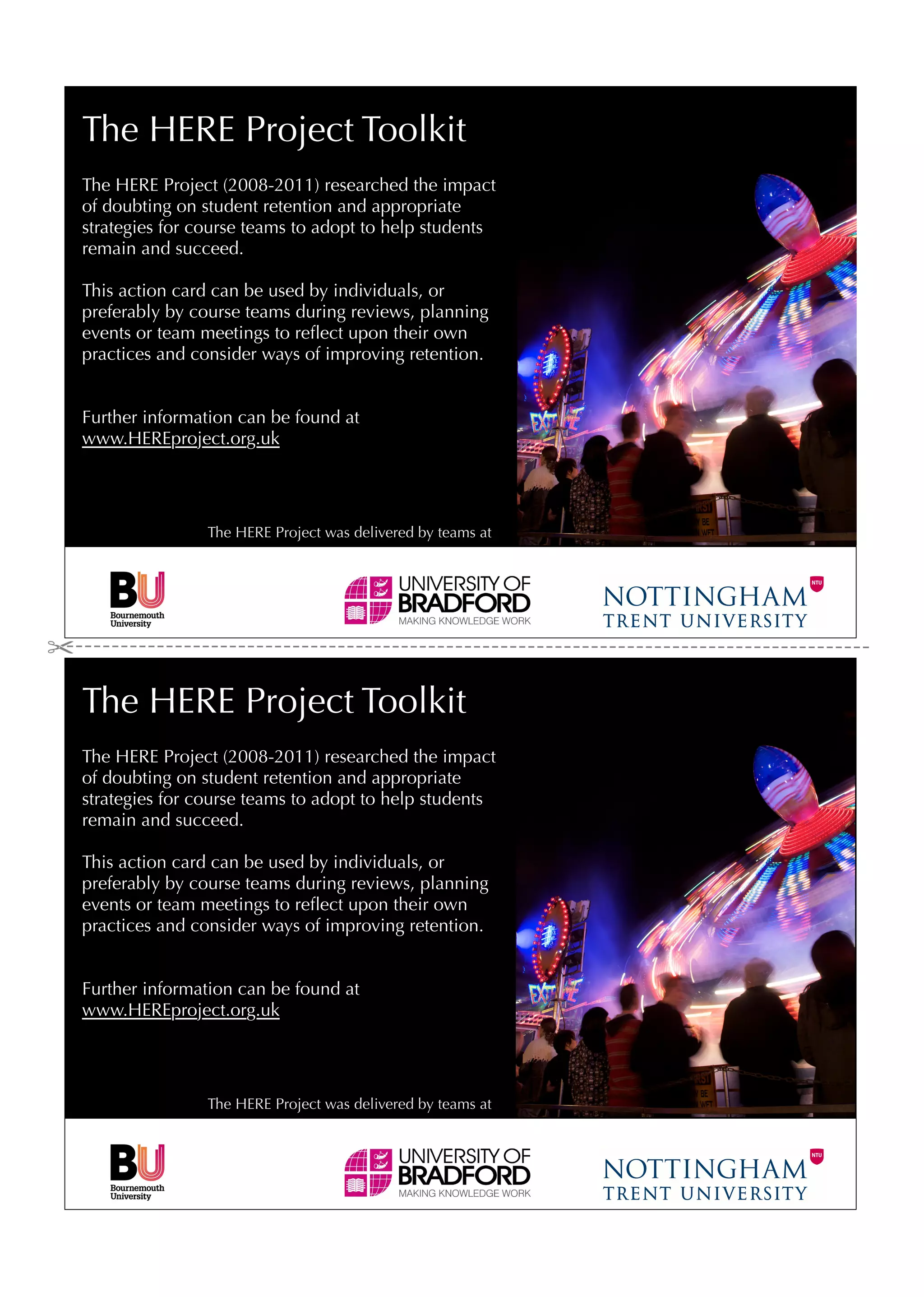 The HERE Project Toolkit
The HERE Project (2008-2011) researched the impact
of doubting on student retention and appropriate
strategies for course teams to adopt to help students
remain and succeed.

This action card can be used by individuals, or
preferably by course teams during reviews, planning
events or team meetings to reﬂect upon their own
practices and consider ways of improving retention.


Further information can be found at
www.HEREproject.org.uk




                The HERE Project was delivered by teams at




The HERE Project Toolkit
The HERE Project (2008-2011) researched the impact
of doubting on student retention and appropriate
strategies for course teams to adopt to help students
remain and succeed.

This action card can be used by individuals, or
preferably by course teams during reviews, planning
events or team meetings to reﬂect upon their own
practices and consider ways of improving retention.


Further information can be found at
www.HEREproject.org.uk




                The HERE Project was delivered by teams at
 