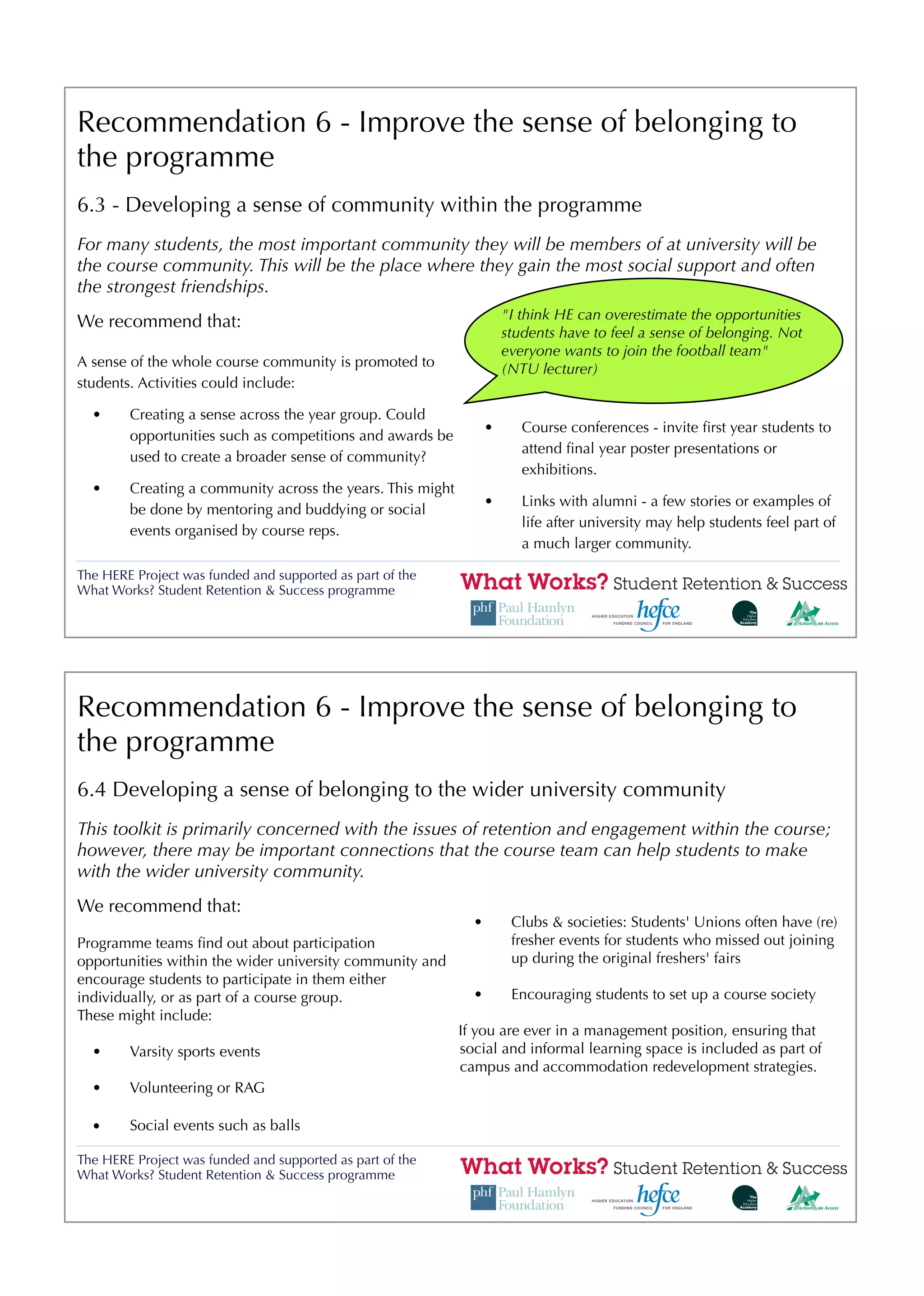 Recommendation 6 - Improve the sense of belonging to
the programme
6.3 - Developing a sense of community within the programme
For many students, the most important community they will be members of at university will be
the course community. This will be the place where they gain the most social support and often
the strongest friendships.
                                                                      "I think HE can overestimate the opportunities
We recommend that:
                                                                      students have to feel a sense of belonging. Not
                                                                      everyone wants to join the football team"
A sense of the whole course community is promoted to                  (NTU lecturer)
students. Activities could include:

  •     Creating a sense across the year group. Could
                                                                  •      Course conferences - invite ﬁrst year students to
        opportunities such as competitions and awards be
                                                                         attend ﬁnal year poster presentations or
        used to create a broader sense of community?
                                                                         exhibitions.
  •     Creating a community across the years. This might
                                                                  •      Links with alumni - a few stories or examples of
        be done by mentoring and buddying or social
                                                                         life after university may help students feel part of
        events organised by course reps.
                                                                         a much larger community.

The HERE Project was funded and supported as part of the
What Works? Student Retention & Success programme




Recommendation 6 - Improve the sense of belonging to
the programme
6.4 Developing a sense of belonging to the wider university community
This toolkit is primarily concerned with the issues of retention and engagement within the course;
however, there may be important connections that the course team can help students to make
with the wider university community.
We recommend that:
                                                              •        Clubs & societies: Students' Unions often have (re)
Programme teams ﬁnd out about participation                            fresher events for students who missed out joining
opportunities within the wider university community and                up during the original freshers' fairs
encourage students to participate in them either
individually, or as part of a course group.                   •        Encouraging students to set up a course society
These might include:
                                                            If you are ever in a management position, ensuring that
  •     Varsity sports events                               social and informal learning space is included as part of
                                                            campus and accommodation redevelopment strategies.
  •     Volunteering or RAG

  •     Social events such as balls

The HERE Project was funded and supported as part of the
What Works? Student Retention & Success programme
 