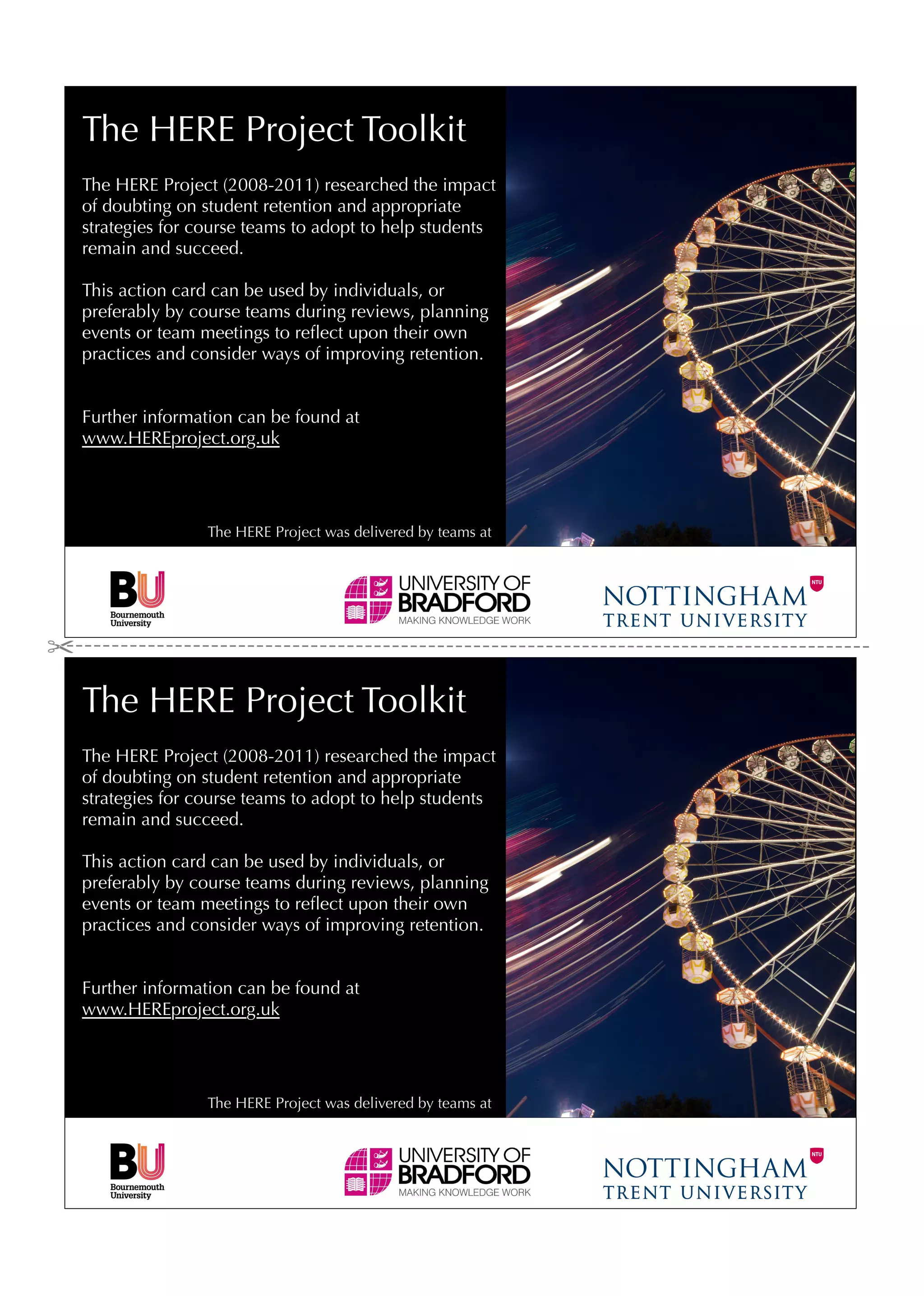 The HERE Project Toolkit
The HERE Project (2008-2011) researched the impact
of doubting on student retention and appropriate
strategies for course teams to adopt to help students
remain and succeed.

This action card can be used by individuals, or
preferably by course teams during reviews, planning
events or team meetings to reﬂect upon their own
practices and consider ways of improving retention.


Further information can be found at
www.HEREproject.org.uk




                The HERE Project was delivered by teams at




The HERE Project Toolkit
The HERE Project (2008-2011) researched the impact
of doubting on student retention and appropriate
strategies for course teams to adopt to help students
remain and succeed.

This action card can be used by individuals, or
preferably by course teams during reviews, planning
events or team meetings to reﬂect upon their own
practices and consider ways of improving retention.


Further information can be found at
www.HEREproject.org.uk




                The HERE Project was delivered by teams at
 