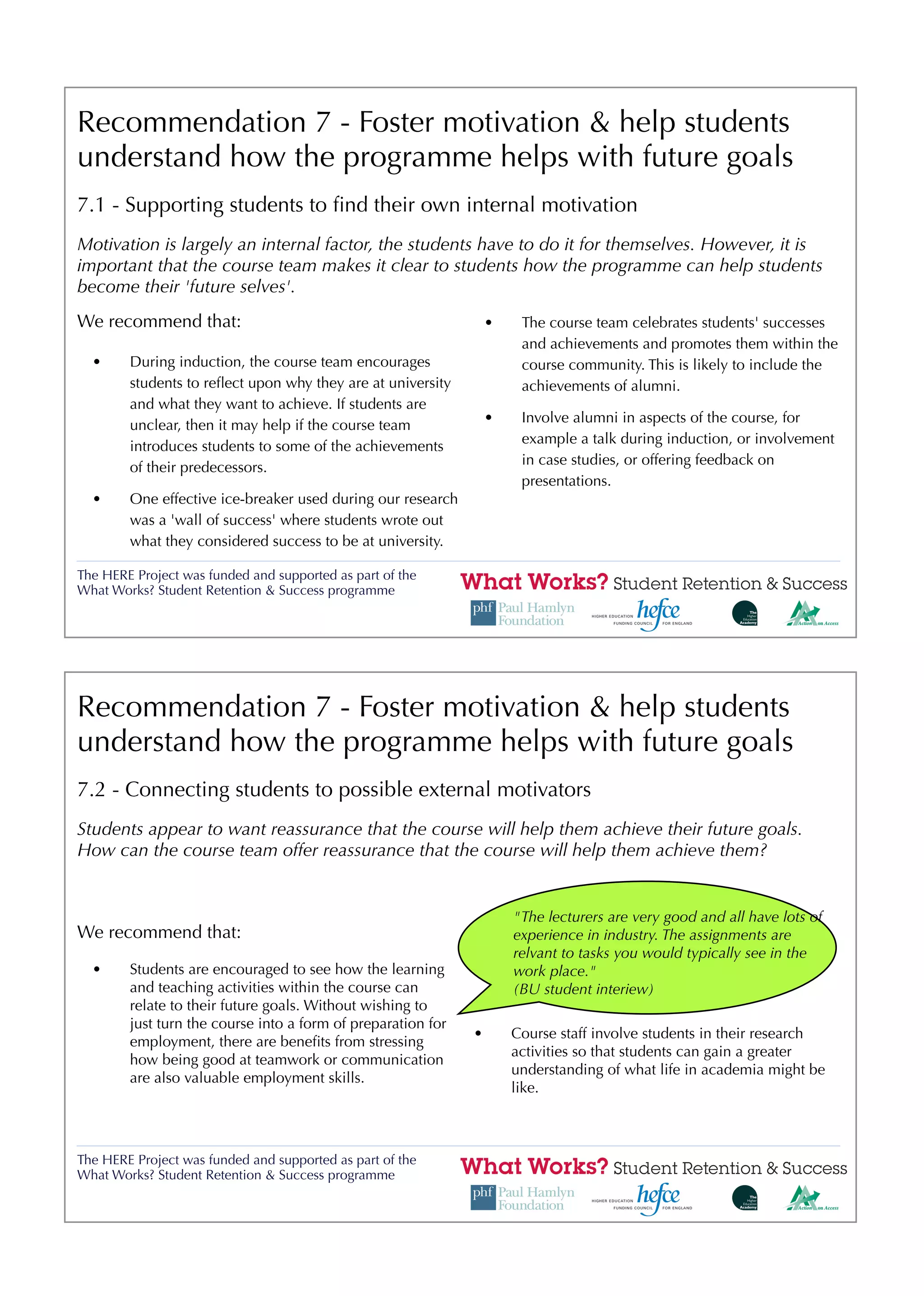Recommendation 7 - Foster motivation & help students
understand how the programme helps with future goals
7.1 - Supporting students to ﬁnd their own internal motivation
Motivation is largely an internal factor, the students have to do it for themselves. However, it is
important that the course team makes it clear to students how the programme can help students
become their 'future selves'.
We recommend that:                                                •    The course team celebrates students' successes
                                                                       and achievements and promotes them within the
  •     During induction, the course team encourages                   course community. This is likely to include the
        students to reﬂect upon why they are at university             achievements of alumni.
        and what they want to achieve. If students are
                                                                  •    Involve alumni in aspects of the course, for
        unclear, then it may help if the course team
                                                                       example a talk during induction, or involvement
        introduces students to some of the achievements
                                                                       in case studies, or offering feedback on
        of their predecessors.
                                                                       presentations.
  •     One effective ice-breaker used during our research
        was a 'wall of success' where students wrote out
        what they considered success to be at university.

The HERE Project was funded and supported as part of the
What Works? Student Retention & Success programme




Recommendation 7 - Foster motivation & help students
understand how the programme helps with future goals
7.2 - Connecting students to possible external motivators
Students appear to want reassurance that the course will help them achieve their future goals.
How can the course team offer reassurance that the course will help them achieve them?


                                                                      "The lecturers are very good and all have lots of
We recommend that:                                                    experience in industry. The assignments are
                                                                      relvant to tasks you would typically see in the
  •     Students are encouraged to see how the learning               work place."
        and teaching activities within the course can                 (BU student interiew)
        relate to their future goals. Without wishing to
        just turn the course into a form of preparation for
                                                              •       Course staff involve students in their research
        employment, there are beneﬁts from stressing
                                                                      activities so that students can gain a greater
        how being good at teamwork or communication
                                                                      understanding of what life in academia might be
        are also valuable employment skills.
                                                                      like.



The HERE Project was funded and supported as part of the
What Works? Student Retention & Success programme
 