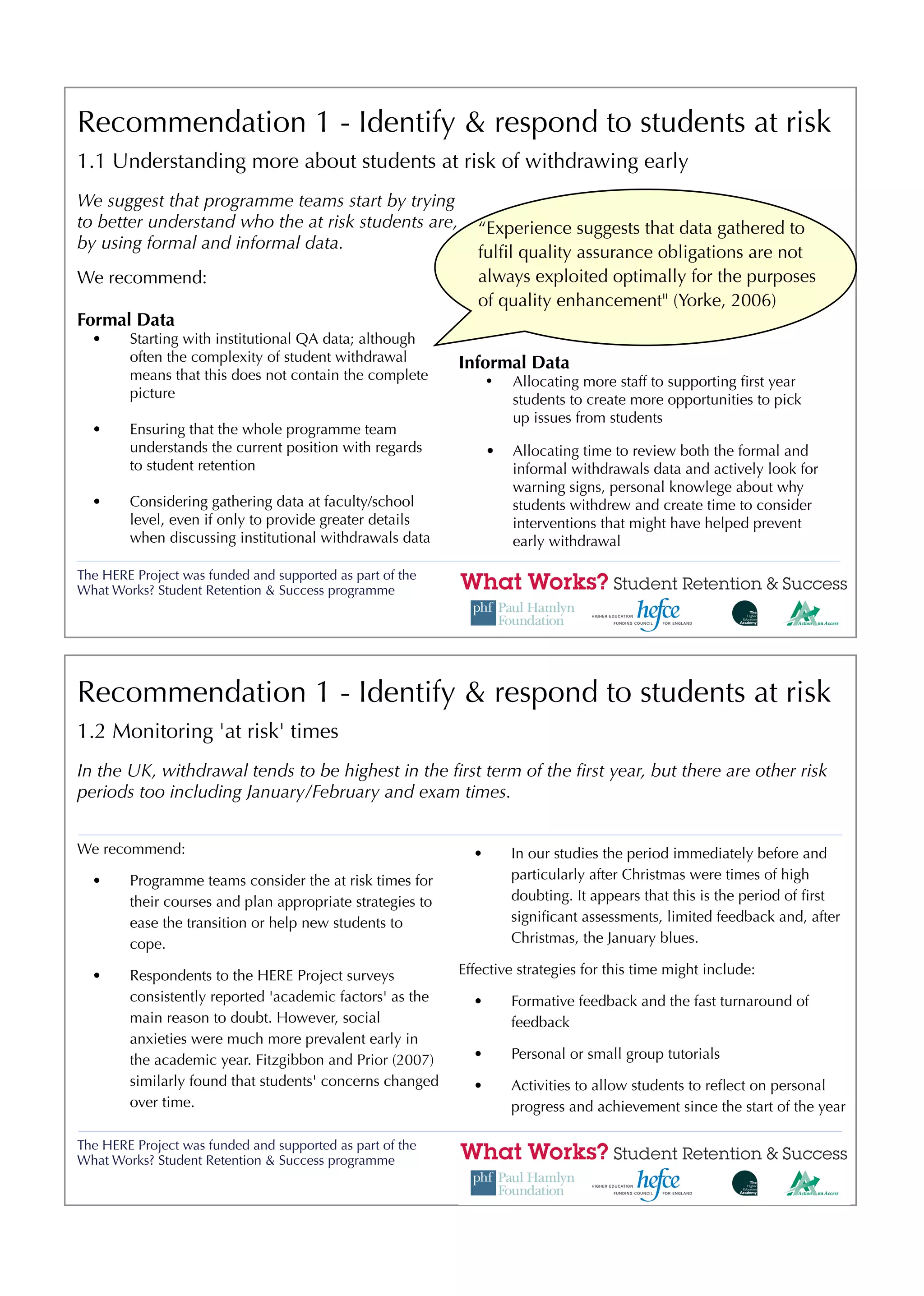 Recommendation 1 - Identify & respond to students at risk
1.1 Understanding more about students at risk of withdrawing early
We suggest that programme teams start by trying
to better understand who the at risk students are,            “Experience suggests that data gathered to
by using formal and informal data.
                                                              fulﬁl quality assurance obligations are not
We recommend:                                                 always exploited optimally for the purposes
                                                              of quality enhancement" (Yorke, 2006)
Formal Data
  •     Starting with institutional QA data; although
        often the complexity of student withdrawal         Informal Data
        means that this does not contain the complete            •   Allocating more staff to supporting ﬁrst year
        picture                                                      students to create more opportunities to pick
                                                                     up issues from students
  •     Ensuring that the whole programme team
        understands the current position with regards            •   Allocating time to review both the formal and
        to student retention                                         informal withdrawals data and actively look for
                                                                     warning signs, personal knowlege about why
  •     Considering gathering data at faculty/school                 students withdrew and create time to consider
        level, even if only to provide greater details               interventions that might have helped prevent
        when discussing institutional withdrawals data               early withdrawal

The HERE Project was funded and supported as part of the
What Works? Student Retention & Success programme




Recommendation 1 - Identify & respond to students at risk
1.2 Monitoring 'at risk' times
In the UK, withdrawal tends to be highest in the ﬁrst term of the ﬁrst year, but there are other risk
periods too including January/February and exam times.


We recommend:                                                •       In our studies the period immediately before and
  •     Programme teams consider the at risk times for               particularly after Christmas were times of high
        their courses and plan appropriate strategies to             doubting. It appears that this is the period of ﬁrst
        ease the transition or help new students to                  signiﬁcant assessments, limited feedback and, after
        cope.                                                        Christmas, the January blues.

  •     Respondents to the HERE Project surveys            Effective strategies for this time might include:
        consistently reported 'academic factors' as the      •       Formative feedback and the fast turnaround of
        main reason to doubt. However, social                        feedback
        anxieties were much more prevalent early in
        the academic year. Fitzgibbon and Prior (2007)       •       Personal or small group tutorials
        similarly found that students' concerns changed      •       Activities to allow students to reﬂect on personal
        over time.                                                   progress and achievement since the start of the year

The HERE Project was funded and supported as part of the
What Works? Student Retention & Success programme
 