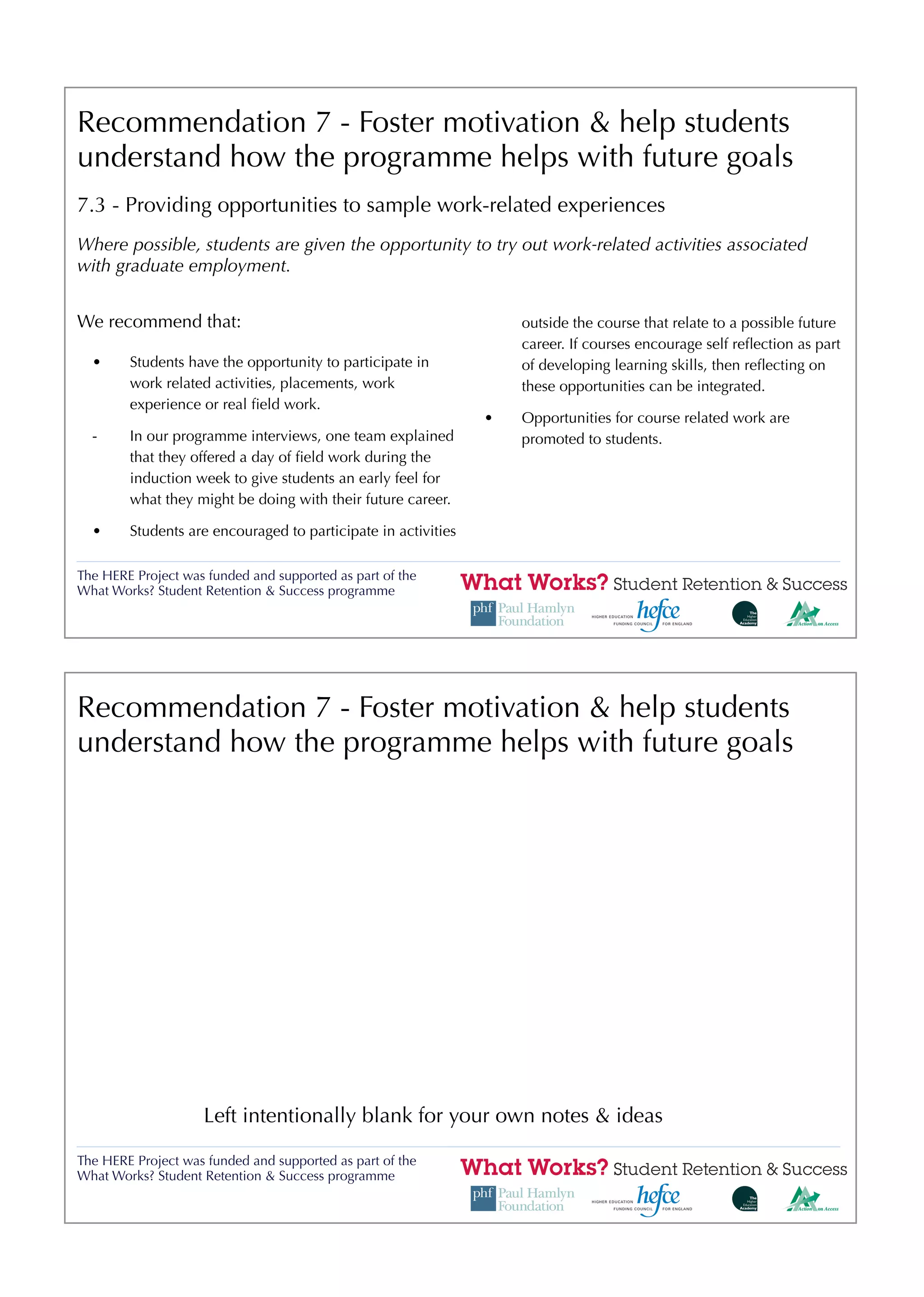Recommendation 7 - Foster motivation & help students
understand how the programme helps with future goals
7.3 - Providing opportunities to sample work-related experiences
Where possible, students are given the opportunity to try out work-related activities associated
with graduate employment.


We recommend that:                                                 outside the course that relate to a possible future
                                                                   career. If courses encourage self reﬂection as part
  •     Students have the opportunity to participate in            of developing learning skills, then reﬂecting on
        work related activities, placements, work                  these opportunities can be integrated.
        experience or real ﬁeld work.
                                                               •   Opportunities for course related work are
  -     In our programme interviews, one team explained            promoted to students.
        that they offered a day of ﬁeld work during the
        induction week to give students an early feel for
        what they might be doing with their future career.

  •     Students are encouraged to participate in activities

The HERE Project was funded and supported as part of the
What Works? Student Retention & Success programme




Recommendation 7 - Foster motivation & help students
understand how the programme helps with future goals




                    Left intentionally blank for your own notes & ideas

The HERE Project was funded and supported as part of the
What Works? Student Retention & Success programme
 